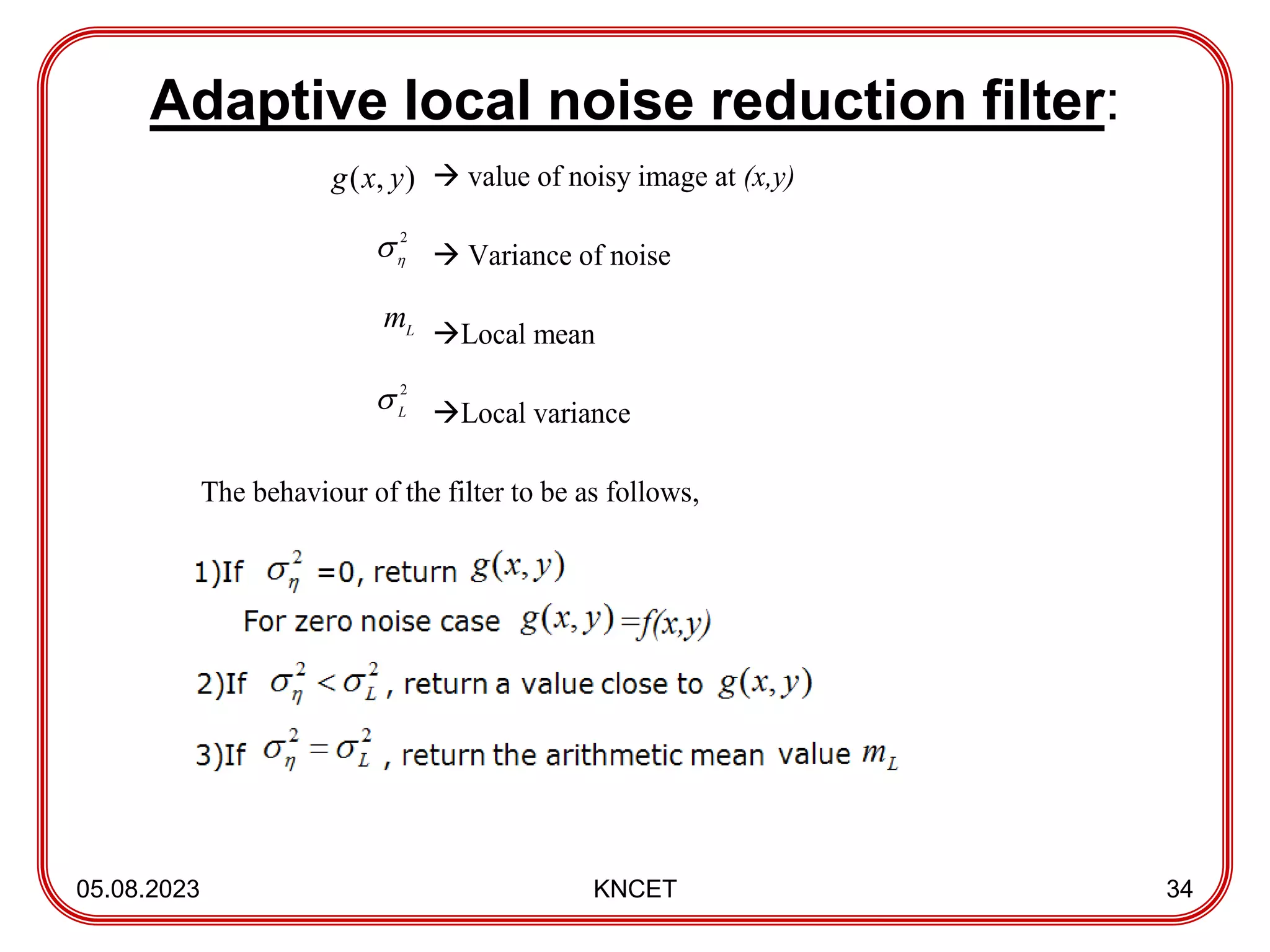 Adaptive local noise reduction filter:
05.08.2023 KNCET 34
 value of noisy image at (x,y)
 Variance of noise
Local mean
Local variance
The behaviour of the filter to be as follows,
2


2
L

)
,
( y
x
g
L
m
 