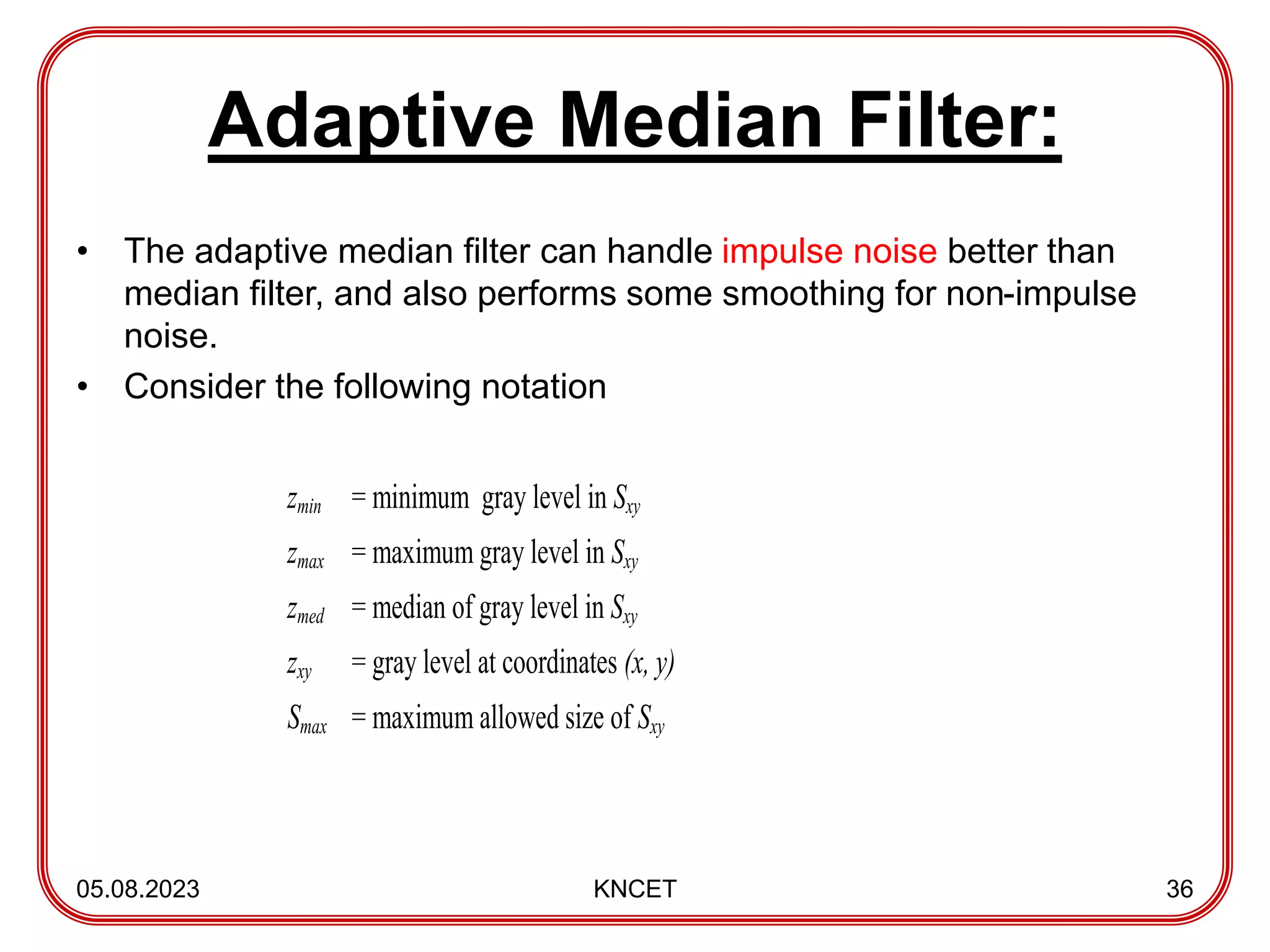Adaptive Median Filter:
• The adaptive median filter can handle impulse noise better than
median filter, and also performs some smoothing for non-impulse
noise.
• Consider the following notation
05.08.2023 KNCET 36
zmin = minimum gray level in Sxy
zmax = maximum gray level in Sxy
zmed = median of gray level in Sxy
zxy = gray level at coordinates (x, y)
Smax = maximum allowed size of Sxy
 