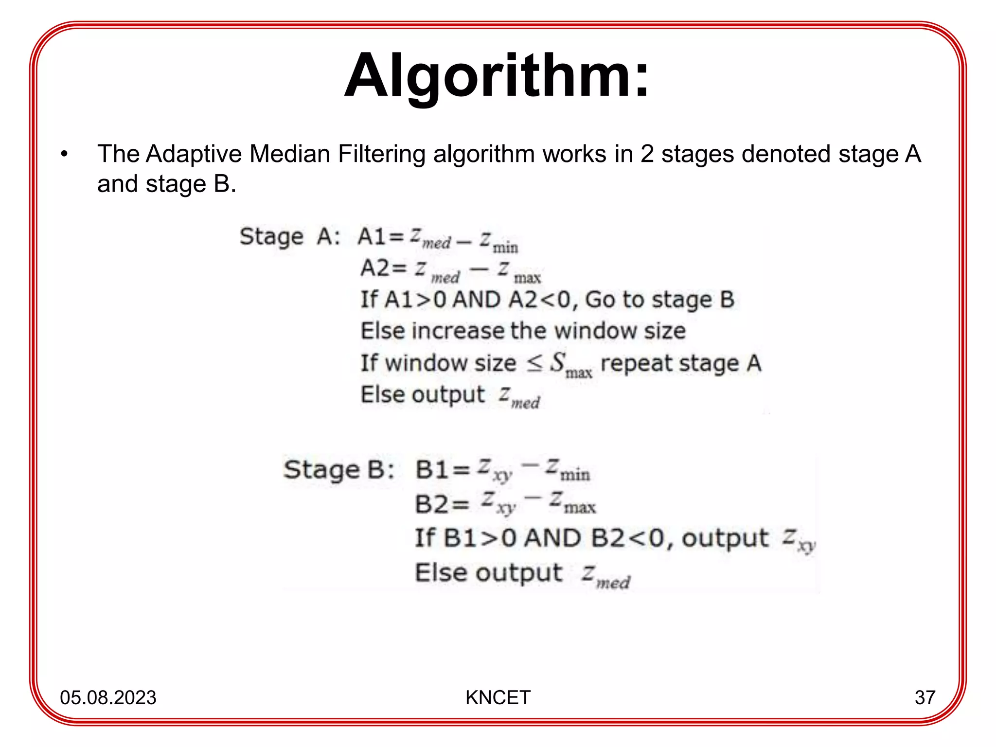 Algorithm:
• The Adaptive Median Filtering algorithm works in 2 stages denoted stage A
and stage B.
05.08.2023 KNCET 37
 