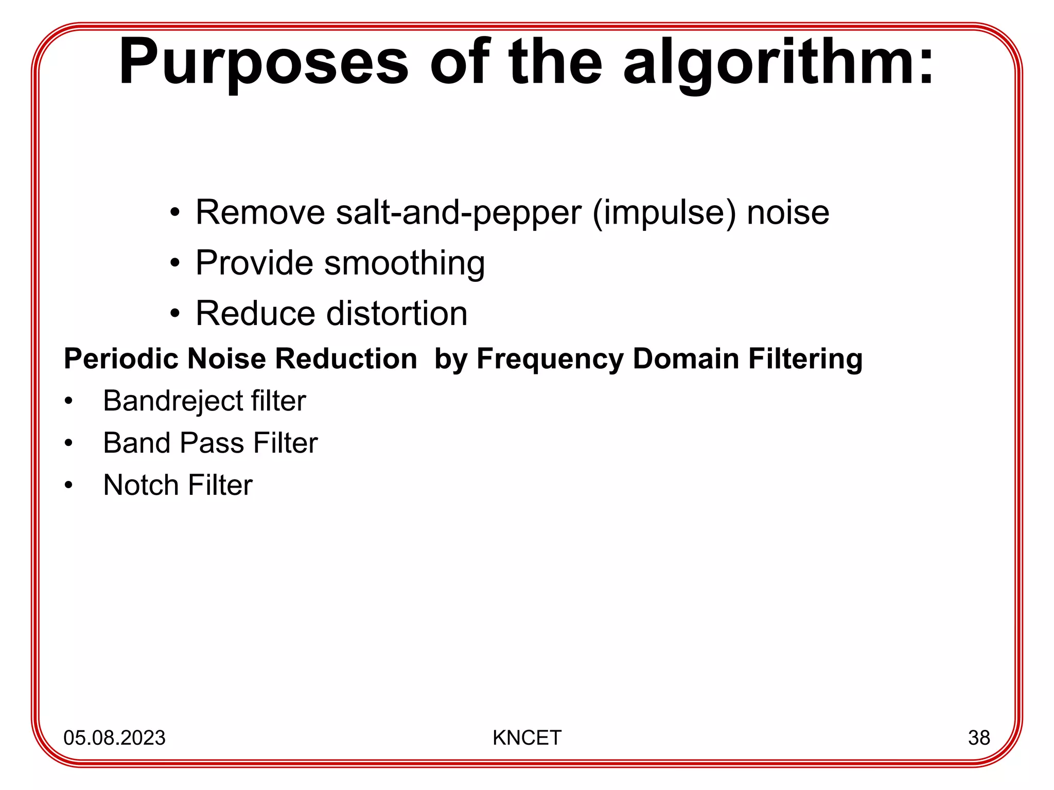 Purposes of the algorithm:
• Remove salt-and-pepper (impulse) noise
• Provide smoothing
• Reduce distortion
Periodic Noise Reduction by Frequency Domain Filtering
• Bandreject filter
• Band Pass Filter
• Notch Filter
05.08.2023 KNCET 38
 