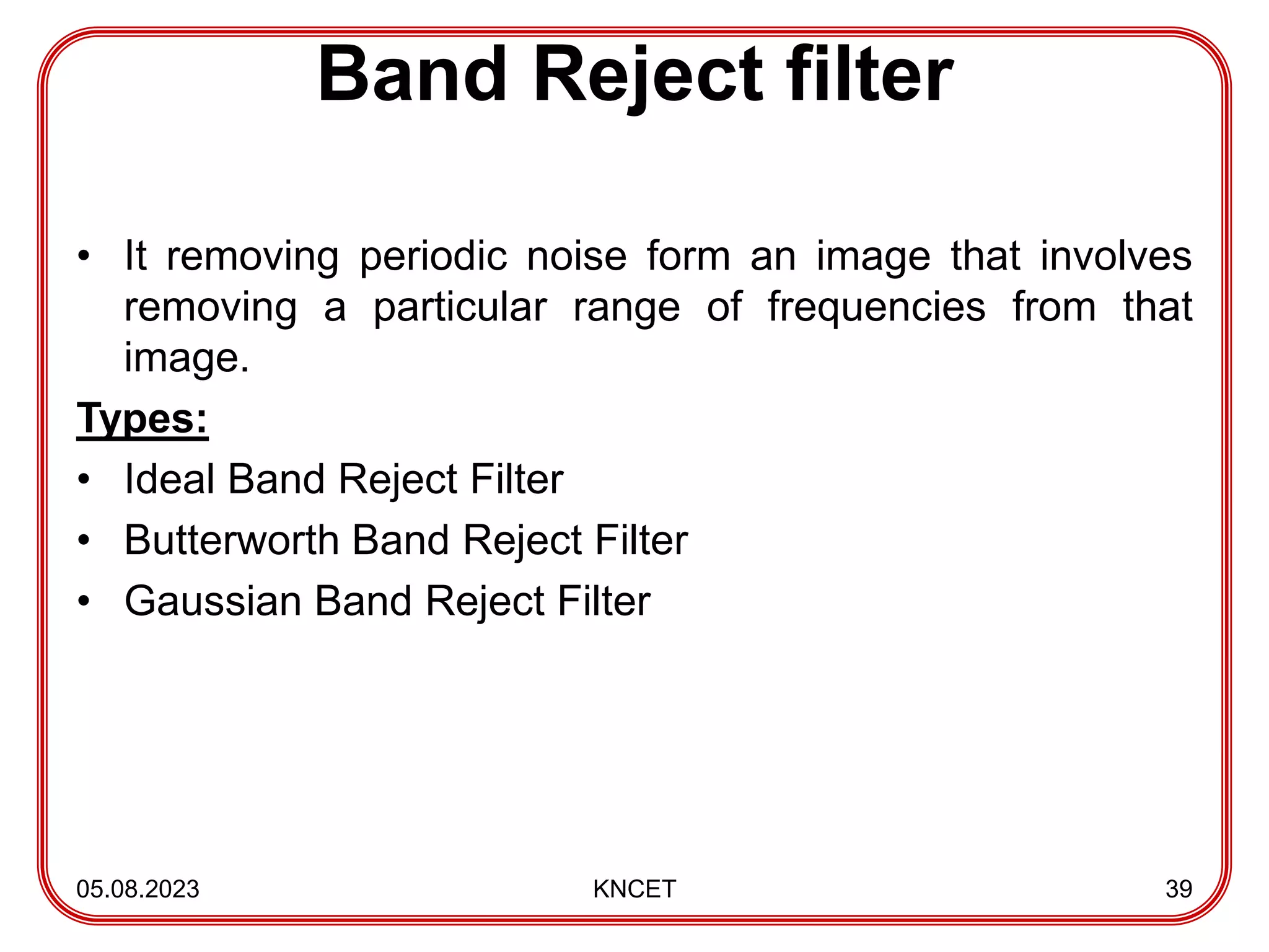 Band Reject filter
• It removing periodic noise form an image that involves
removing a particular range of frequencies from that
image.
Types:
• Ideal Band Reject Filter
• Butterworth Band Reject Filter
• Gaussian Band Reject Filter
05.08.2023 KNCET 39
 
