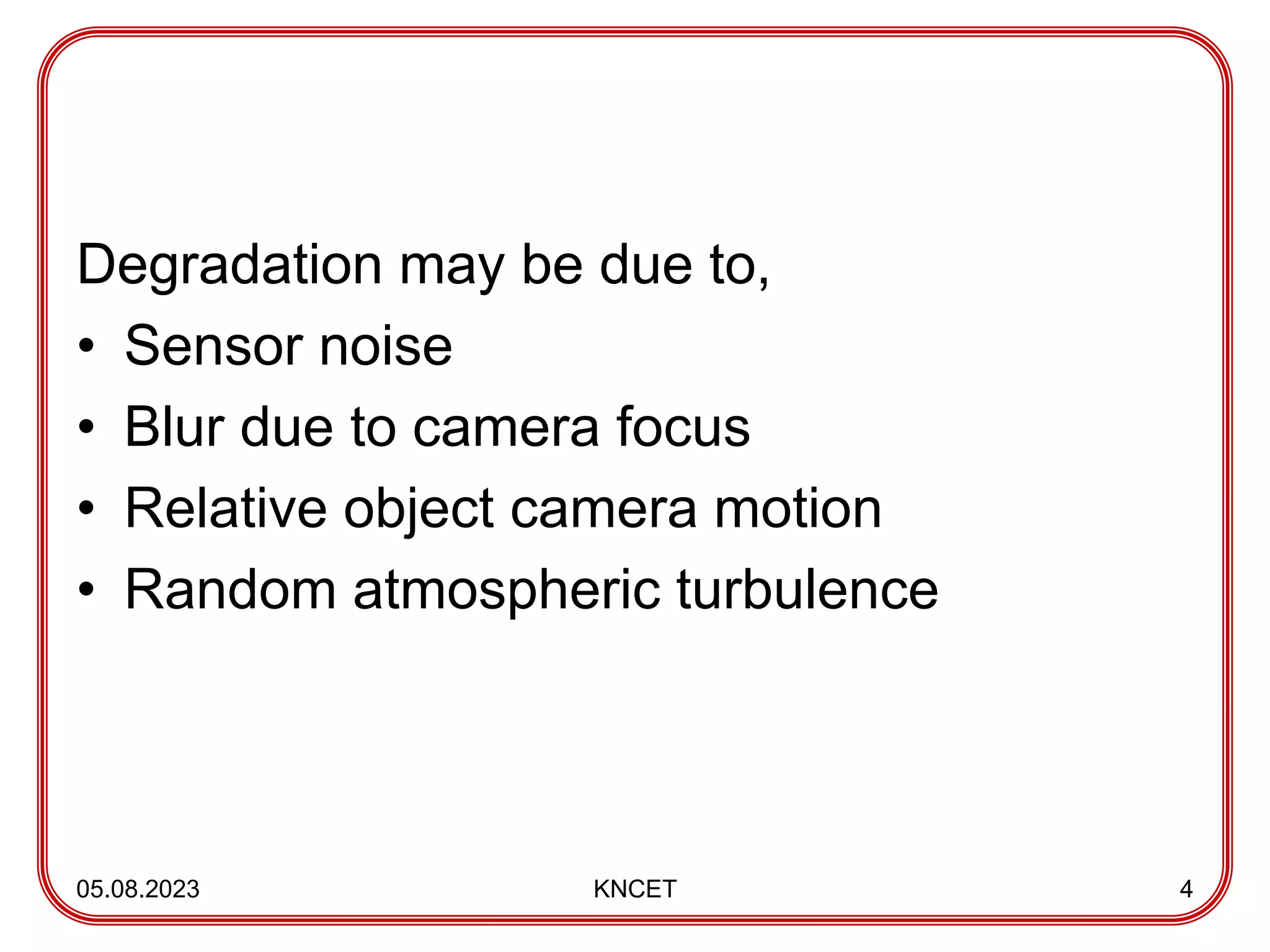 Degradation may be due to,
• Sensor noise
• Blur due to camera focus
• Relative object camera motion
• Random atmospheric turbulence
05.08.2023 KNCET 4
 