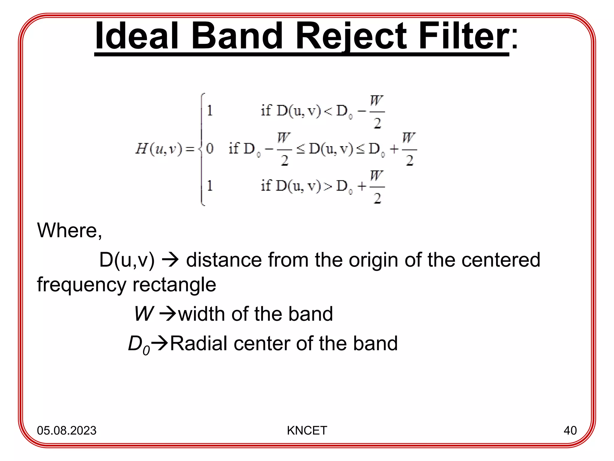 Ideal Band Reject Filter:
Where,
D(u,v)  distance from the origin of the centered
frequency rectangle
W width of the band
D0Radial center of the band
05.08.2023 KNCET 40
 