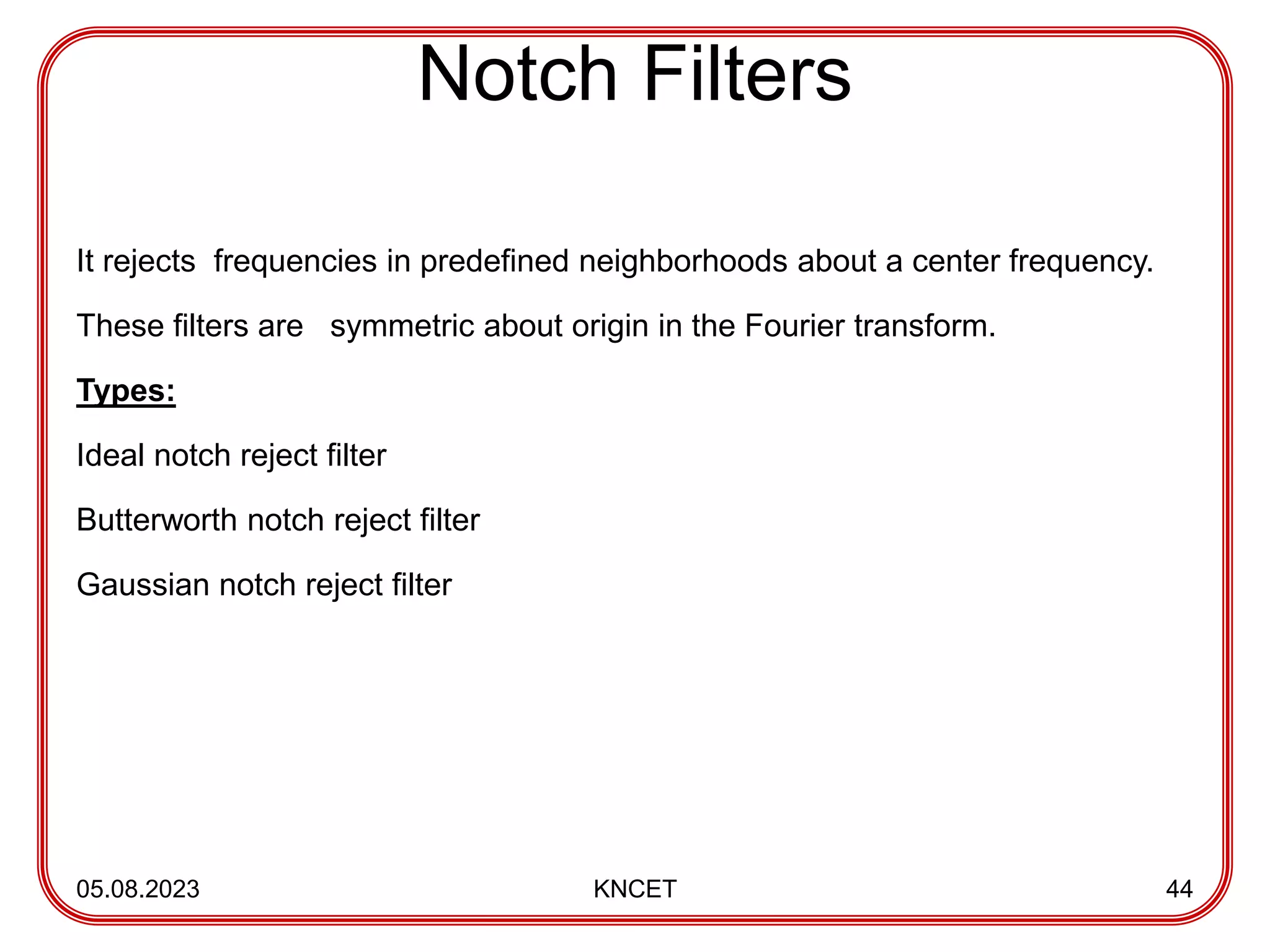 Notch Filters
It rejects frequencies in predefined neighborhoods about a center frequency.
These filters are symmetric about origin in the Fourier transform.
Types:
Ideal notch reject filter
Butterworth notch reject filter
Gaussian notch reject filter
05.08.2023 KNCET 44
 