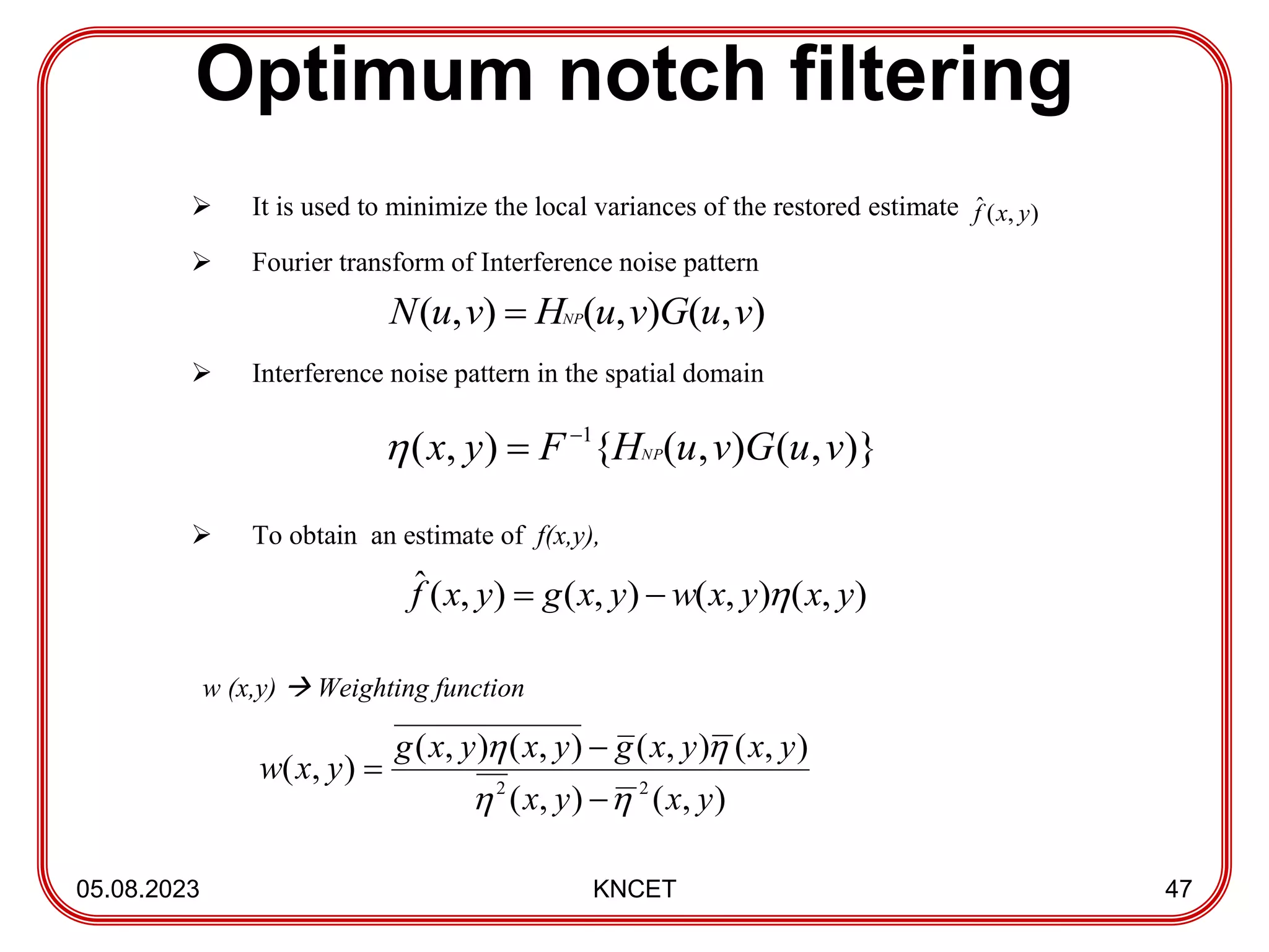Optimum notch filtering
05.08.2023 KNCET 47
 It is used to minimize the local variances of the restored estimate
 Fourier transform of Interference noise pattern
 Interference noise pattern in the spatial domain
 To obtain an estimate of f(x,y),
w (x,y)  Weighting function
)
,
(
ˆ y
x
f
)
,
(
)
,
(
)
,
( v
u
G
v
u
H
v
u
N NP

)}
,
(
)
,
(
{
)
,
( 1
v
u
G
v
u
H
F
y
x NP



)
,
(
)
,
(
)
,
(
)
,
(
ˆ y
x
y
x
w
y
x
g
y
x
f 


)
,
(
)
,
(
)
,
(
)
,
(
)
,
(
)
,
(
)
,
( 2
2
y
x
y
x
y
x
y
x
g
y
x
y
x
g
y
x
w







 