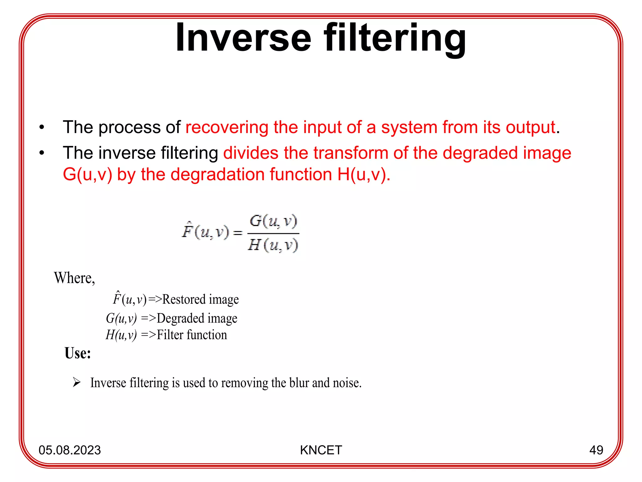 Inverse filtering
• The process of recovering the input of a system from its output.
• The inverse filtering divides the transform of the degraded image
G(u,v) by the degradation function H(u,v).
05.08.2023 KNCET 49
Where,
)
,
(
ˆ v
u
F =>Restored image
G(u,v) =>Degraded image
H(u,v) =>Filter function
Use:
 Inverse filtering is used to removing the blur and noise.
 
