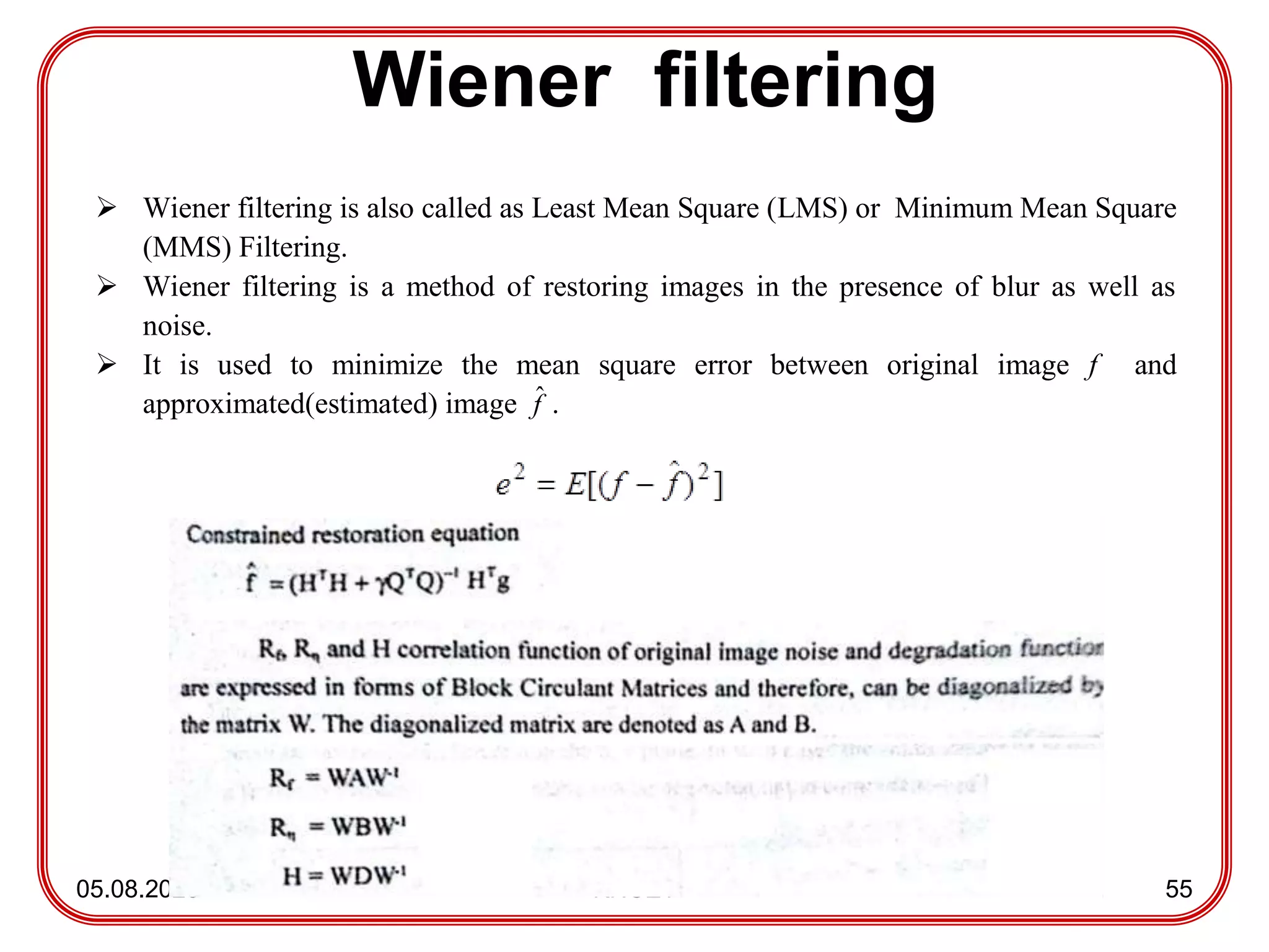 Wiener filtering
05.08.2023 KNCET 55
 Wiener filtering is also called as Least Mean Square (LMS) or Minimum Mean Square
(MMS) Filtering.
 Wiener filtering is a method of restoring images in the presence of blur as well as
noise.
 It is used to minimize the mean square error between original image f and
approximated(estimated) image f
ˆ .
 