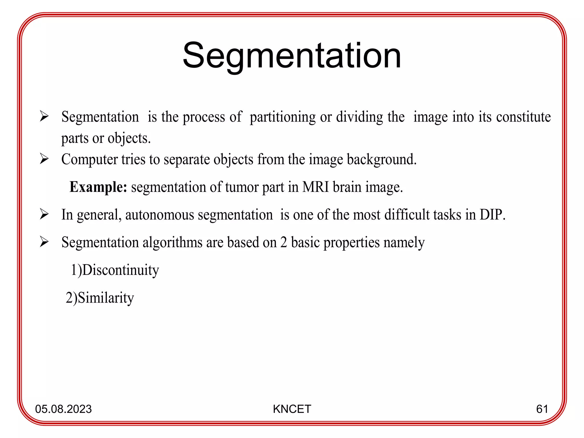 Segmentation
05.08.2023 KNCET 61
 Segmentation is the process of partitioning or dividing the image into its constitute
parts or objects.
 Computer tries to separate objects from the image background.
Example: segmentation of tumor part in MRI brain image.
 In general, autonomous segmentation is one of the most difficult tasks in DIP.
 Segmentation algorithms are based on 2 basic properties namely
1)Discontinuity
2)Similarity
 