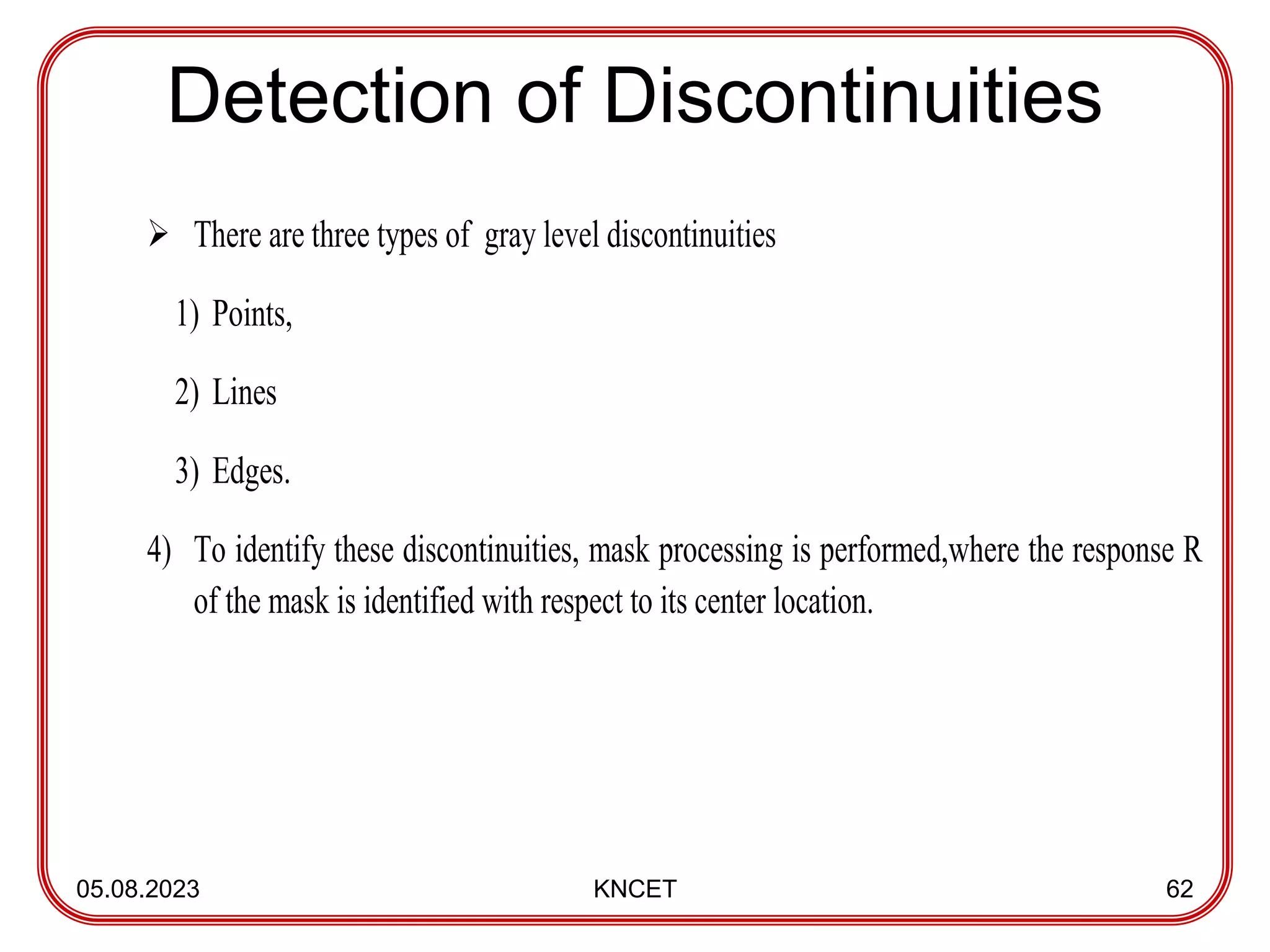 Detection of Discontinuities
05.08.2023 KNCET 62
 There are three types of gray level discontinuities
1) Points,
2) Lines
3) Edges.
4) To identify these discontinuities, mask processing is performed,where the response R
of the mask is identified with respect to its center location.
 