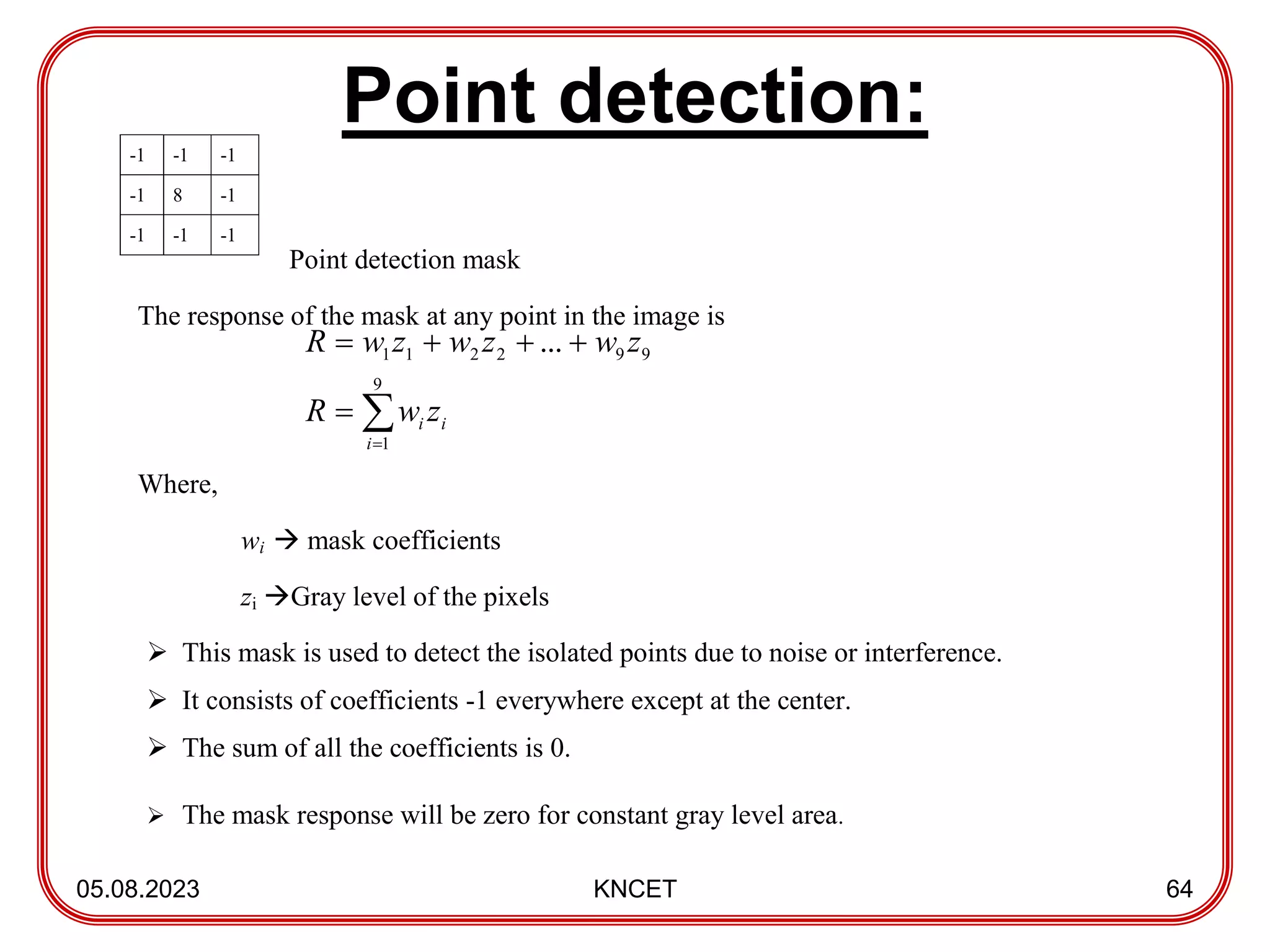 Point detection:
05.08.2023 KNCET 64
-1 -1 -1
-1 8 -1
-1 -1 -1
Point detection mask
The response of the mask at any point in the image is
Where,
wi  mask coefficients
zi Gray level of the pixels
 This mask is used to detect the isolated points due to noise or interference.
 It consists of coefficients -1 everywhere except at the center.
 The sum of all the coefficients is 0.
 The mask response will be zero for constant gray level area.







9
1
9
9
2
2
1
1 ...
i
i
i z
w
R
z
w
z
w
z
w
R
 