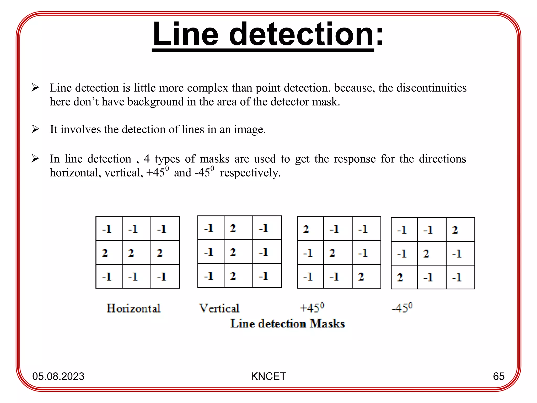 Line detection:
05.08.2023 KNCET 65
 Line detection is little more complex than point detection. because, the discontinuities
here don’t have background in the area of the detector mask.
 It involves the detection of lines in an image.
 In line detection , 4 types of masks are used to get the response for the directions
horizontal, vertical, +450
and -450
respectively.
 
