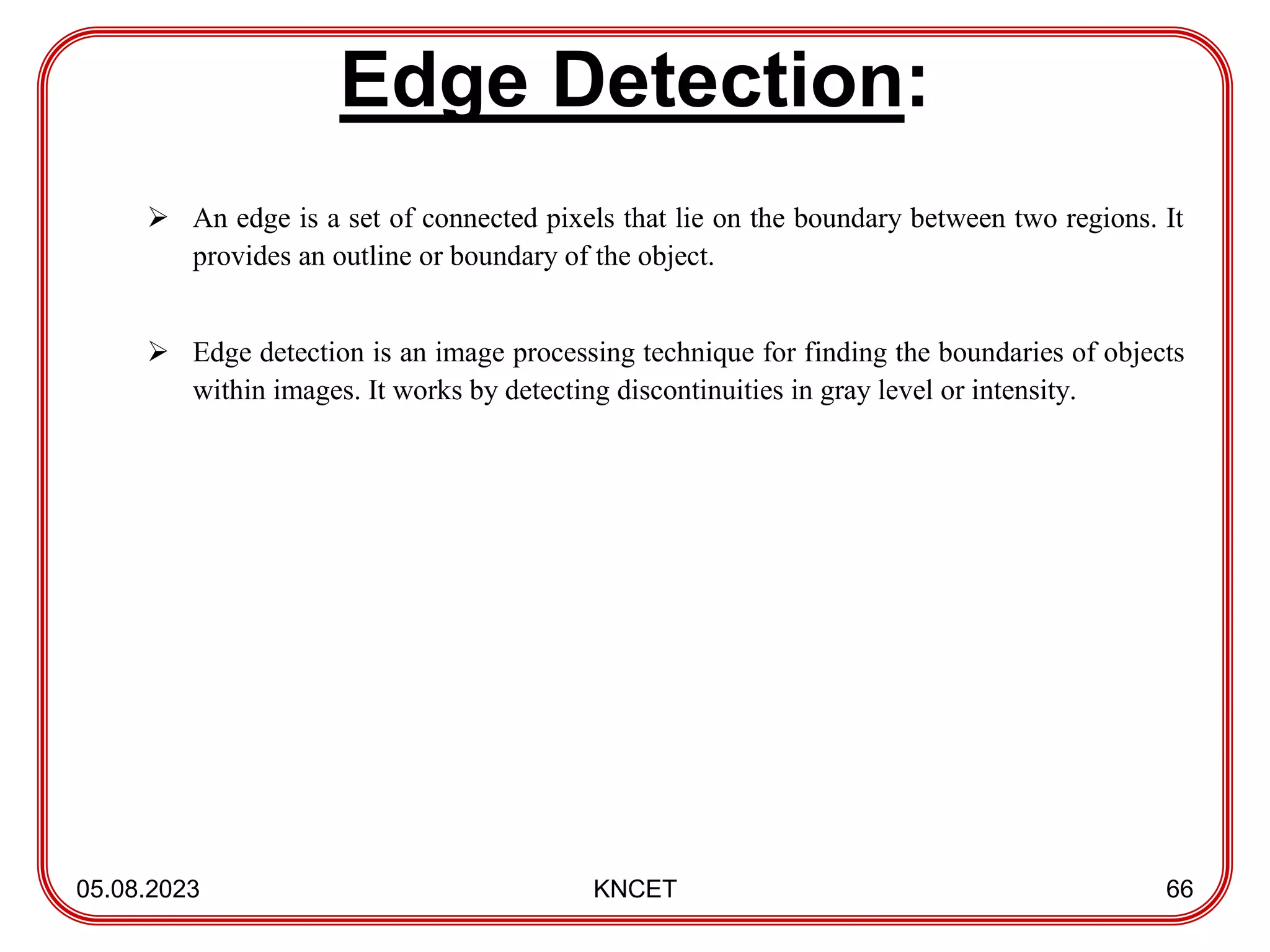 Edge Detection:
05.08.2023 KNCET 66
 An edge is a set of connected pixels that lie on the boundary between two regions. It
provides an outline or boundary of the object.
 Edge detection is an image processing technique for finding the boundaries of objects
within images. It works by detecting discontinuities in gray level or intensity.
 