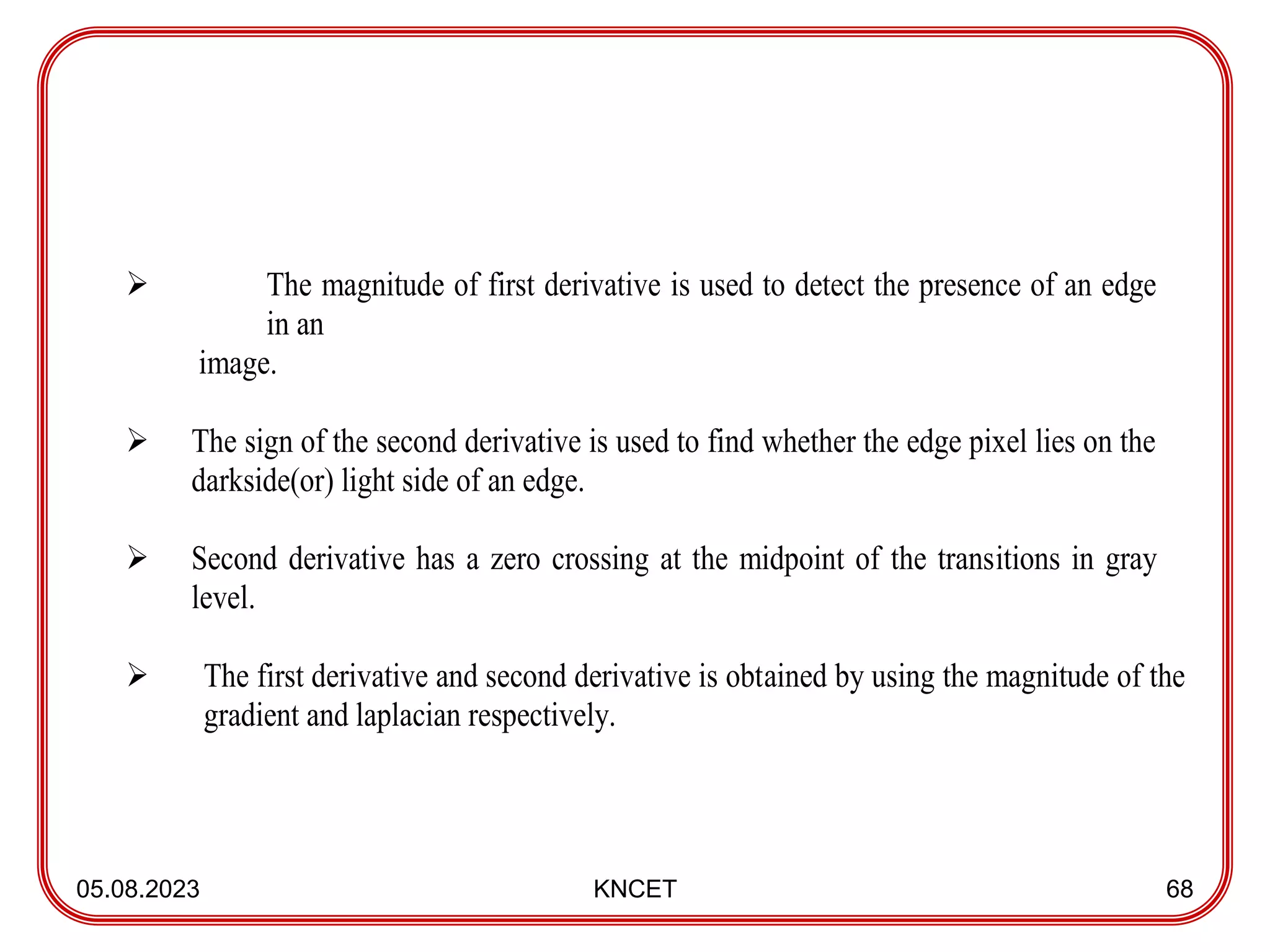 05.08.2023 KNCET 68
 The magnitude of first derivative is used to detect the presence of an edge
in an
image.
 The sign of the second derivative is used to find whether the edge pixel lies on the
darkside(or) light side of an edge.
 Second derivative has a zero crossing at the midpoint of the transitions in gray
level.
 The first derivative and second derivative is obtained by using the magnitude of the
gradient and laplacian respectively.
 