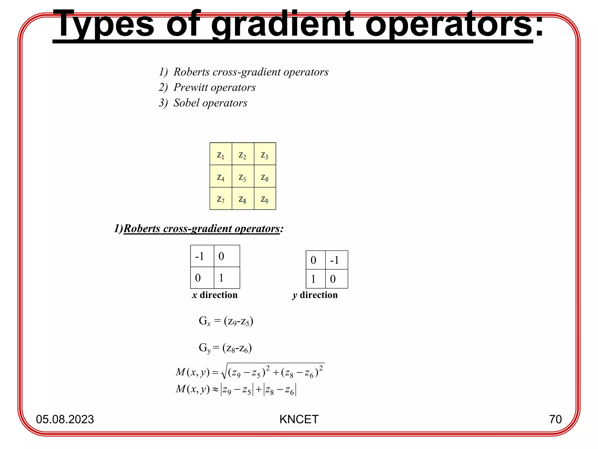 Types of gradient operators:
05.08.2023 KNCET 70
1) Roberts cross-gradient operators
2) Prewitt operators
3) Sobel operators
1)Roberts cross-gradient operators:
-1 0
0 1
x direction y direction
Gx = (z9-z5)
Gy = (z8-z6)
0 -1
1 0
6
8
5
9
)
,
( z
z
z
z
y
x
M 



2
6
8
2
5
9 )
(
)
(
)
,
( z
z
z
z
y
x
M 



 