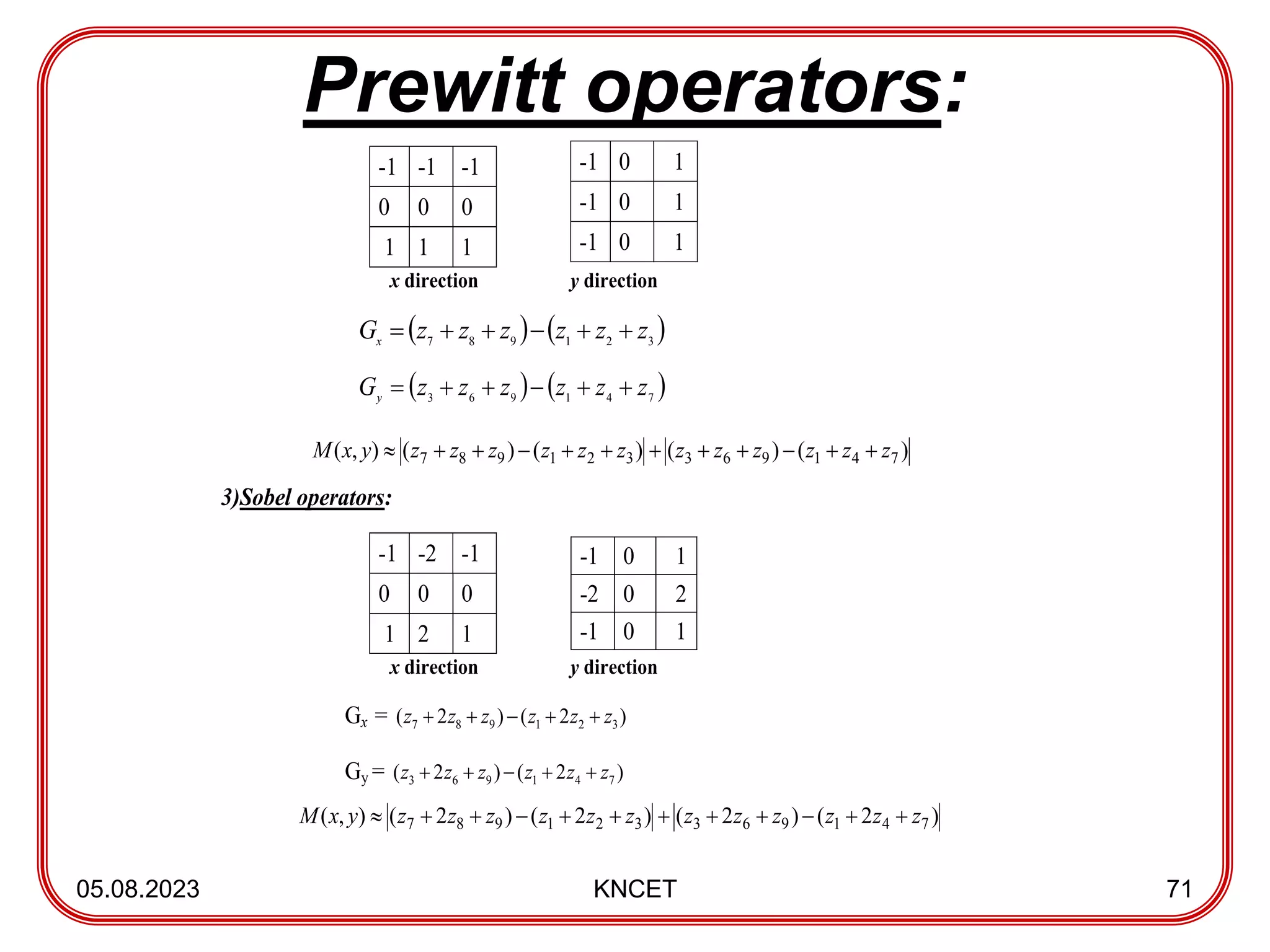 Prewitt operators:
05.08.2023 KNCET 71
-1 -1 -1
0 0 0
1 1 1
x direction y direction
   
3
2
1
9
8
7
z
z
z
z
z
z
Gx






   
7
4
1
9
6
3
z
z
z
z
z
z
Gy






3)Sobel operators:
-1 -2 -1
0 0 0
1 2 1
x direction y direction
Gx = )
2
(
)
2
( 3
2
1
9
8
7 z
z
z
z
z
z 




Gy = )
2
(
)
2
( 7
4
1
9
6
3 z
z
z
z
z
z 




-1 0 1
-1 0 1
-1 0 1
-1 0 1
-2 0 2
-1 0 1
)
(
)
(
)
(
)
(
)
,
( 7
4
1
9
6
3
3
2
1
9
8
7 z
z
z
z
z
z
z
z
z
z
z
z
y
x
M 











)
2
(
)
2
(
)
2
(
)
2
(
)
,
( 7
4
1
9
6
3
3
2
1
9
8
7 z
z
z
z
z
z
z
z
z
z
z
z
y
x
M 











 