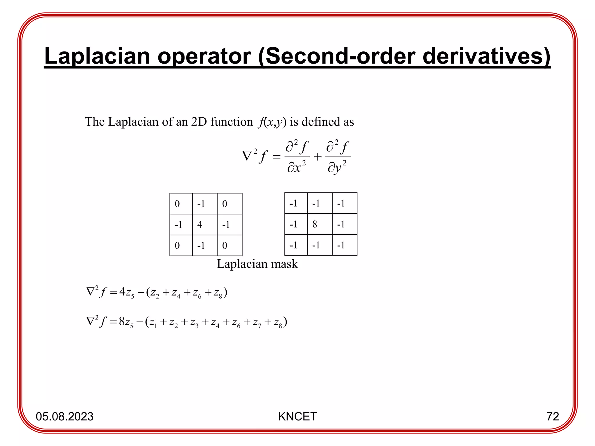 Laplacian operator (Second-order derivatives)
05.08.2023 KNCET 72
The Laplacian of an 2D function f(x,y) is defined as
0 -1 0
-1 4 -1
0 -1 0
Laplacian mask
)
(
4 8
6
4
2
5
2
z
z
z
z
z
f 





)
(
8 8
7
6
4
3
2
1
5
2
z
z
z
z
z
z
z
z
f 








-1 -1 -1
-1 8 -1
-1 -1 -1
2
2
2
2
2
y
f
x
f
f







 