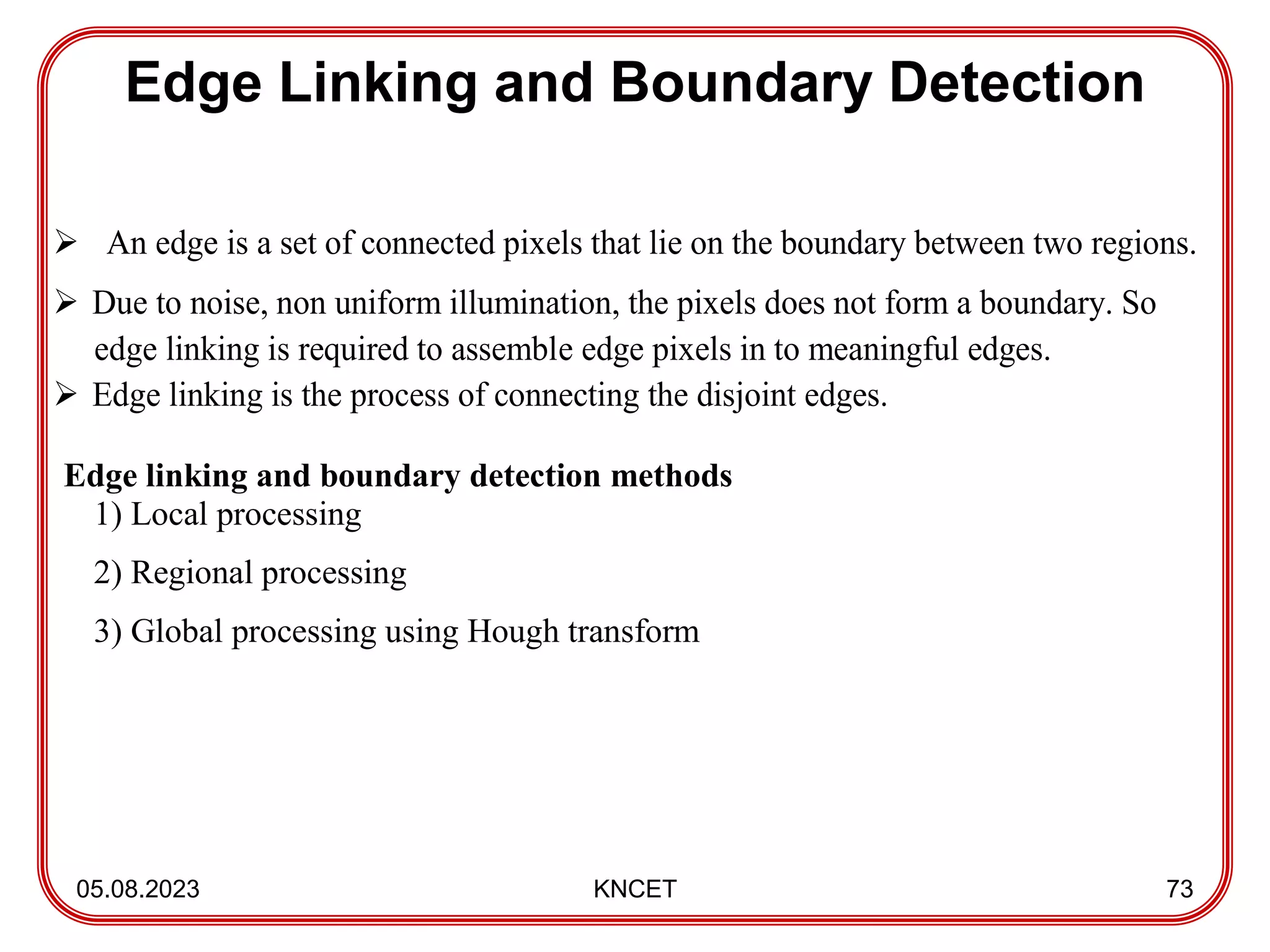 Edge Linking and Boundary Detection
05.08.2023 KNCET 73
 An edge is a set of connected pixels that lie on the boundary between two regions.
 Due to noise, non uniform illumination, the pixels does not form a boundary. So
edge linking is required to assemble edge pixels in to meaningful edges.
 Edge linking is the process of connecting the disjoint edges.
Edge linking and boundary detection methods
1) Local processing
2) Regional processing
3) Global processing using Hough transform
 
