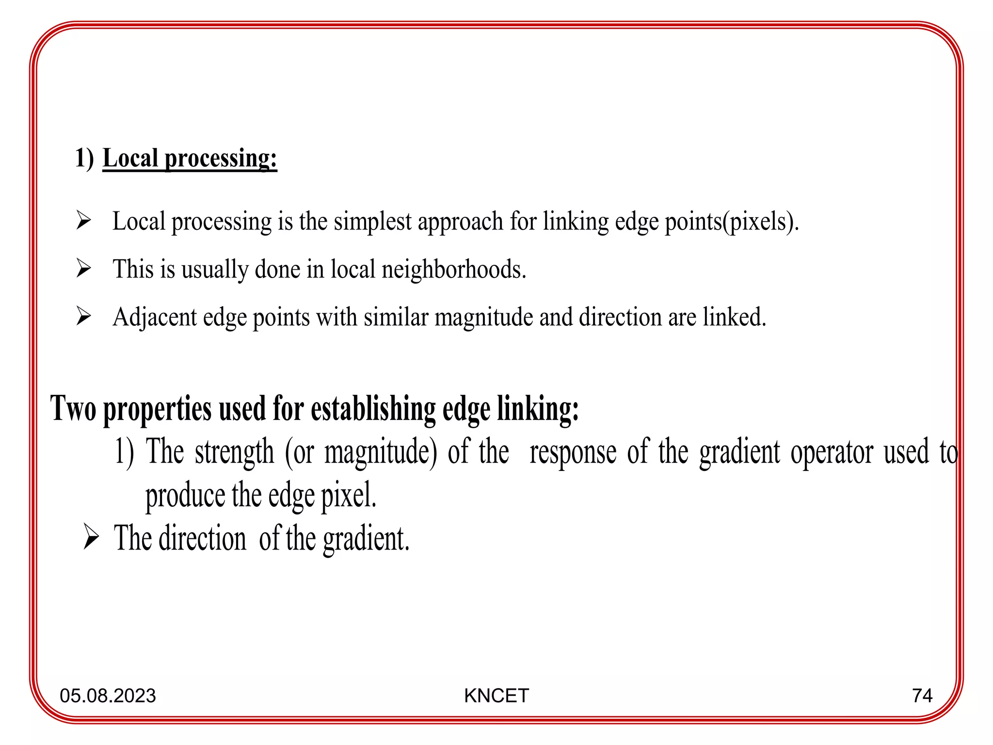05.08.2023 KNCET 74
1) Local processing:
 Local processing is the simplest approach for linking edge points(pixels).
 This is usually done in local neighborhoods.
 Adjacent edge points with similar magnitude and direction are linked.
Two properties used for establishing edge linking:
1) The strength (or magnitude) of the response of the gradient operator used to
produce the edge pixel.
 The direction of the gradient.
 