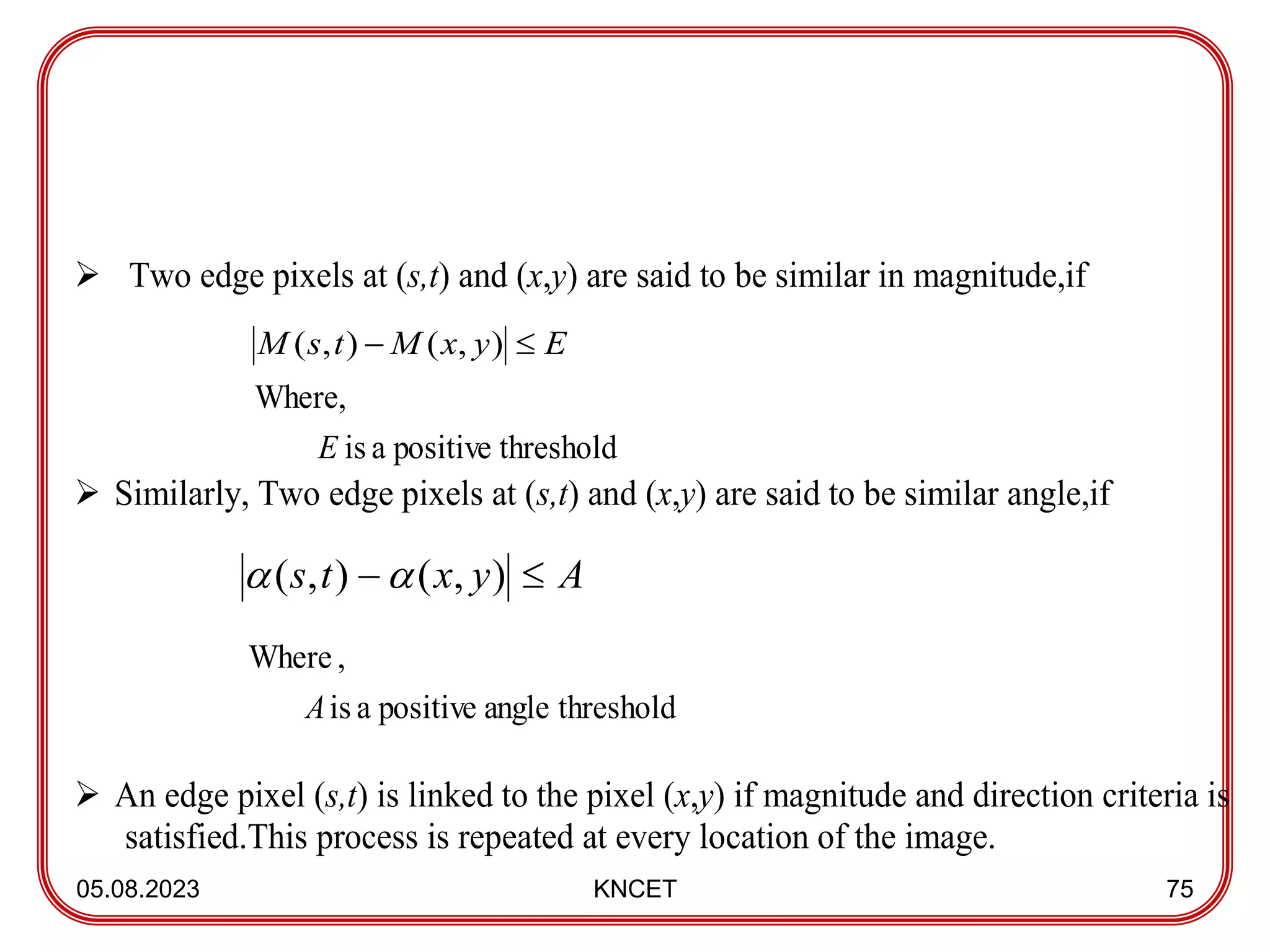 05.08.2023 KNCET 75
 Two edge pixels at (s,t) and (x,y) are said to be similar in magnitude,if
threshold
positive
a
is
Where,
E
 Similarly, Two edge pixels at (s,t) and (x,y) are said to be similar angle,if
threshold
angle
positive
a
is
,
Where
A
 An edge pixel (s,t) is linked to the pixel (x,y) if magnitude and direction criteria is
satisfied.This process is repeated at every location of the image.
)
,
(
)
,
( E
y
x
M
t
s
M 

)
,
(
)
,
( A
y
x
t
s 


 