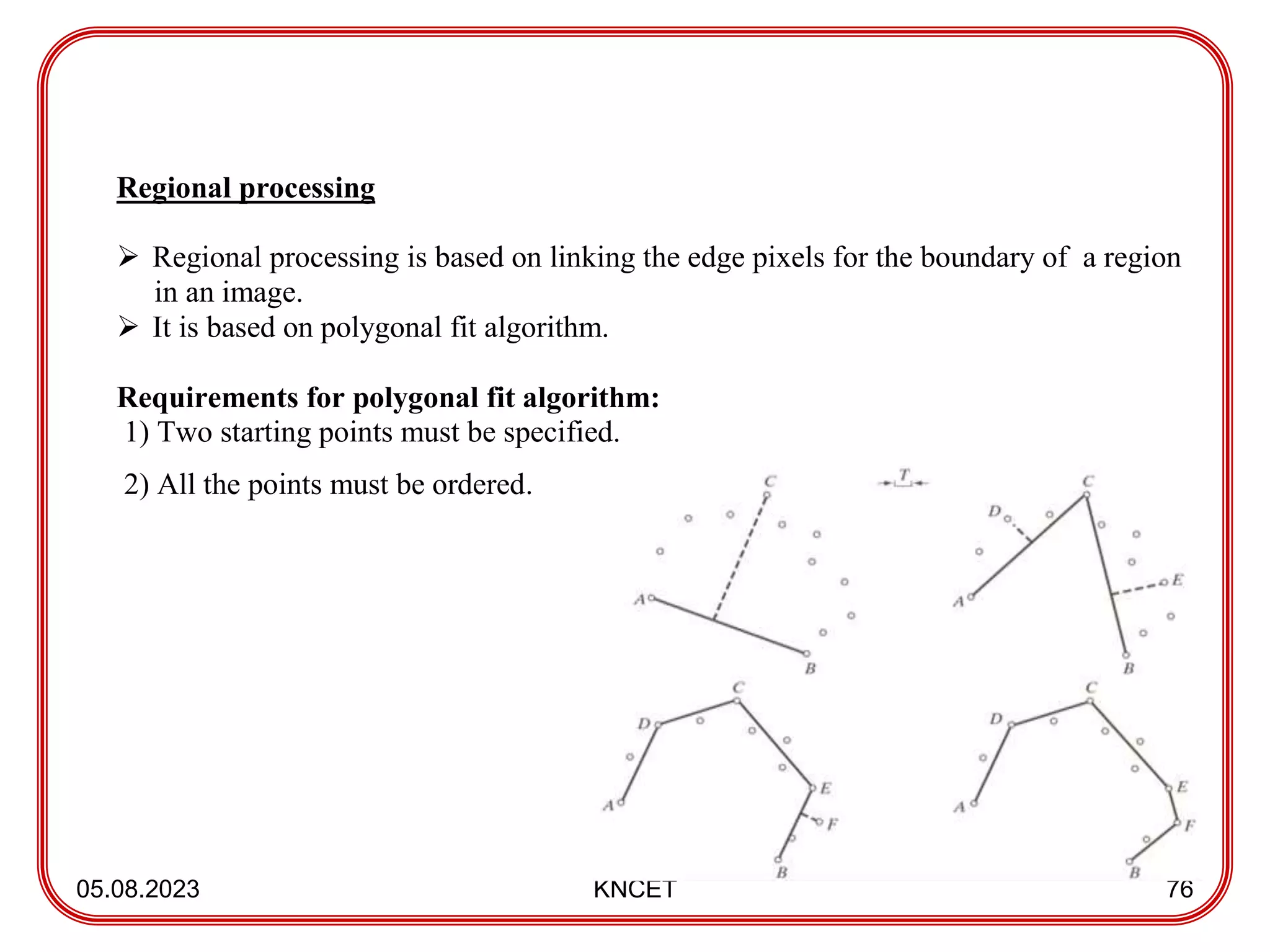05.08.2023 KNCET 76
Regional processing
 Regional processing is based on linking the edge pixels for the boundary of a region
in an image.
 It is based on polygonal fit algorithm.
Requirements for polygonal fit algorithm:
1) Two starting points must be specified.
2) All the points must be ordered.
 