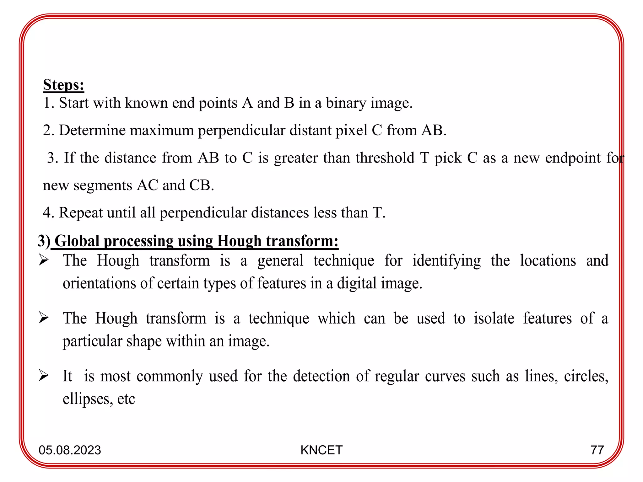 05.08.2023 KNCET 77
Steps:
1. Start with known end points A and B in a binary image.
2. Determine maximum perpendicular distant pixel C from AB.
3. If the distance from AB to C is greater than threshold T pick C as a new endpoint for
new segments AC and CB.
4. Repeat until all perpendicular distances less than T.
3) Global processing using Hough transform:
 The Hough transform is a general technique for identifying the locations and
orientations of certain types of features in a digital image.
 The Hough transform is a technique which can be used to isolate features of a
particular shape within an image.
 It is most commonly used for the detection of regular curves such as lines, circles,
ellipses, etc
 