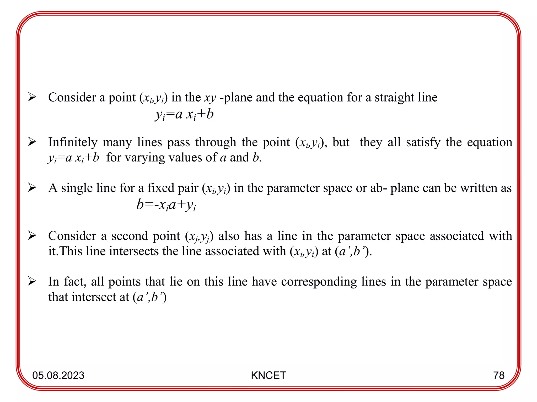 05.08.2023 KNCET 78
 Consider a point (xi,yi) in the xy -plane and the equation for a straight line
yi=a xi+b
 Infinitely many lines pass through the point (xi,yi), but they all satisfy the equation
yi=a xi+b for varying values of a and b.
 A single line for a fixed pair (xi,yi) in the parameter space or ab- plane can be written as
b=-xia+yi
 Consider a second point (xj,yj) also has a line in the parameter space associated with
it.This line intersects the line associated with (xi,yi) at (a’,b’).
 In fact, all points that lie on this line have corresponding lines in the parameter space
that intersect at (a’,b’)
 