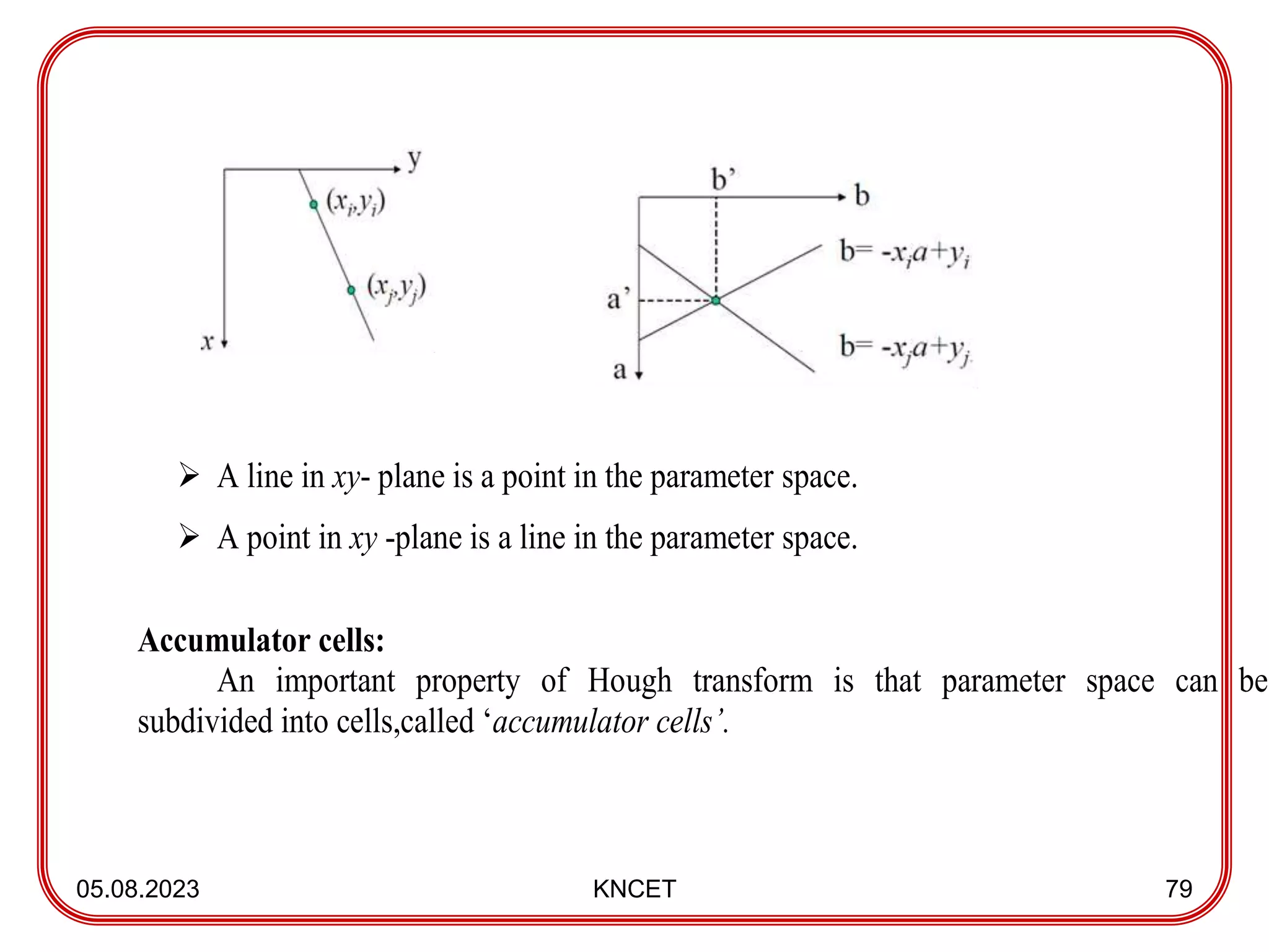 05.08.2023 KNCET 79
 A line in xy- plane is a point in the parameter space.
 A point in xy -plane is a line in the parameter space.
Accumulator cells:
An important property of Hough transform is that parameter space can be
subdivided into cells,called ‘accumulator cells’.
 