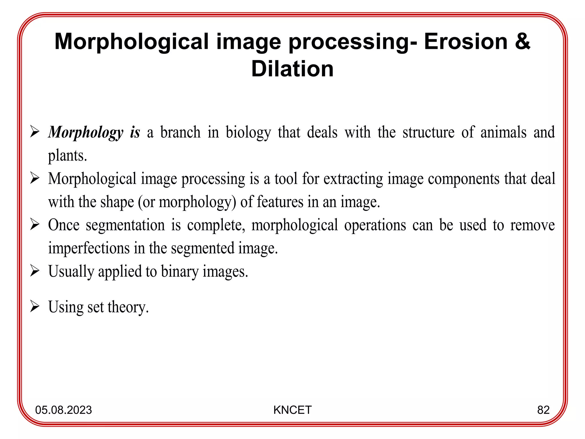 Morphological image processing- Erosion &
Dilation
05.08.2023 KNCET 82
 Morphology is a branch in biology that deals with the structure of animals and
plants.
 Morphological image processing is a tool for extracting image components that deal
with the shape (or morphology) of features in an image.
 Once segmentation is complete, morphological operations can be used to remove
imperfections in the segmented image.
 Usually applied to binary images.
 Using set theory.
 