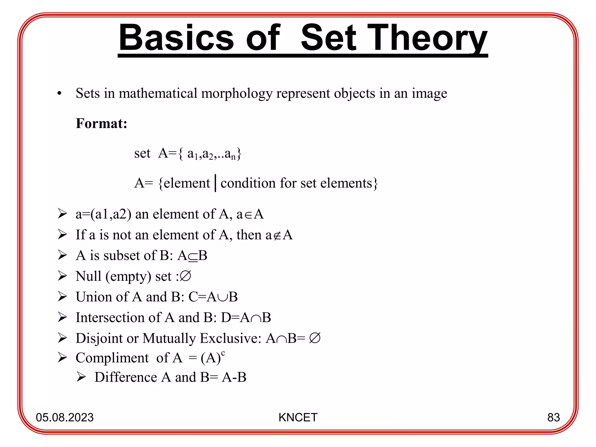 Basics of Set Theory
05.08.2023 KNCET 83
• Sets in mathematical morphology represent objects in an image
Format:
set A={ a1,a2,..an}
A= {element│condition for set elements}
 a=(a1,a2) an element of A, aA
 If a is not an element of A, then aA
 A is subset of B: AB
 Null (empty) set :
 Union of A and B: C=AB
 Intersection of A and B: D=AB
 Disjoint or Mutually Exclusive: AB= 
 Compliment of A = (A)c
 Difference A and B= A-B
 