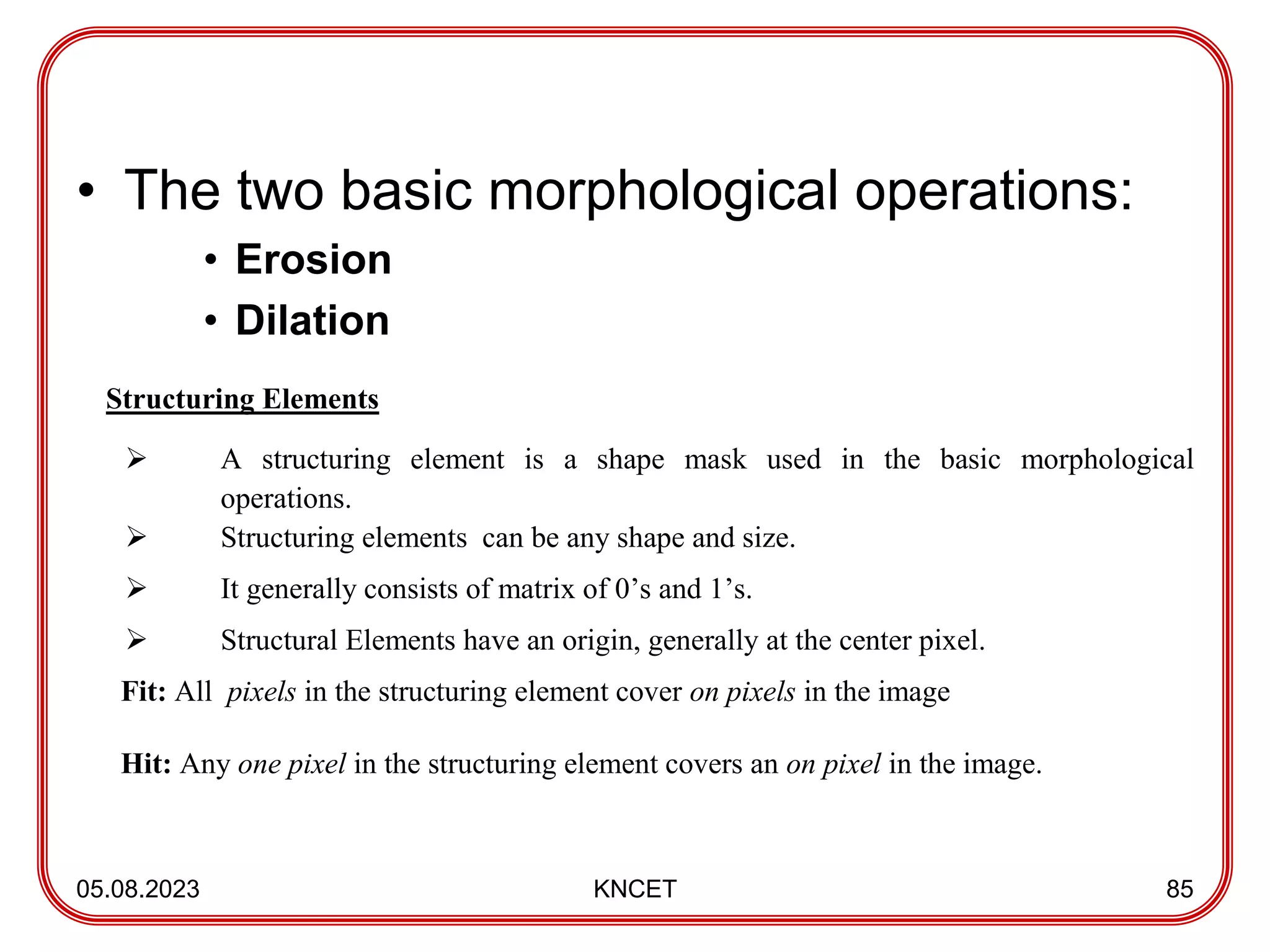 • The two basic morphological operations:
• Erosion
• Dilation
05.08.2023 KNCET 85
Structuring Elements
 A structuring element is a shape mask used in the basic morphological
operations.
 Structuring elements can be any shape and size.
 It generally consists of matrix of 0’s and 1’s.
 Structural Elements have an origin, generally at the center pixel.
Fit: All pixels in the structuring element cover on pixels in the image
Hit: Any one pixel in the structuring element covers an on pixel in the image.
 