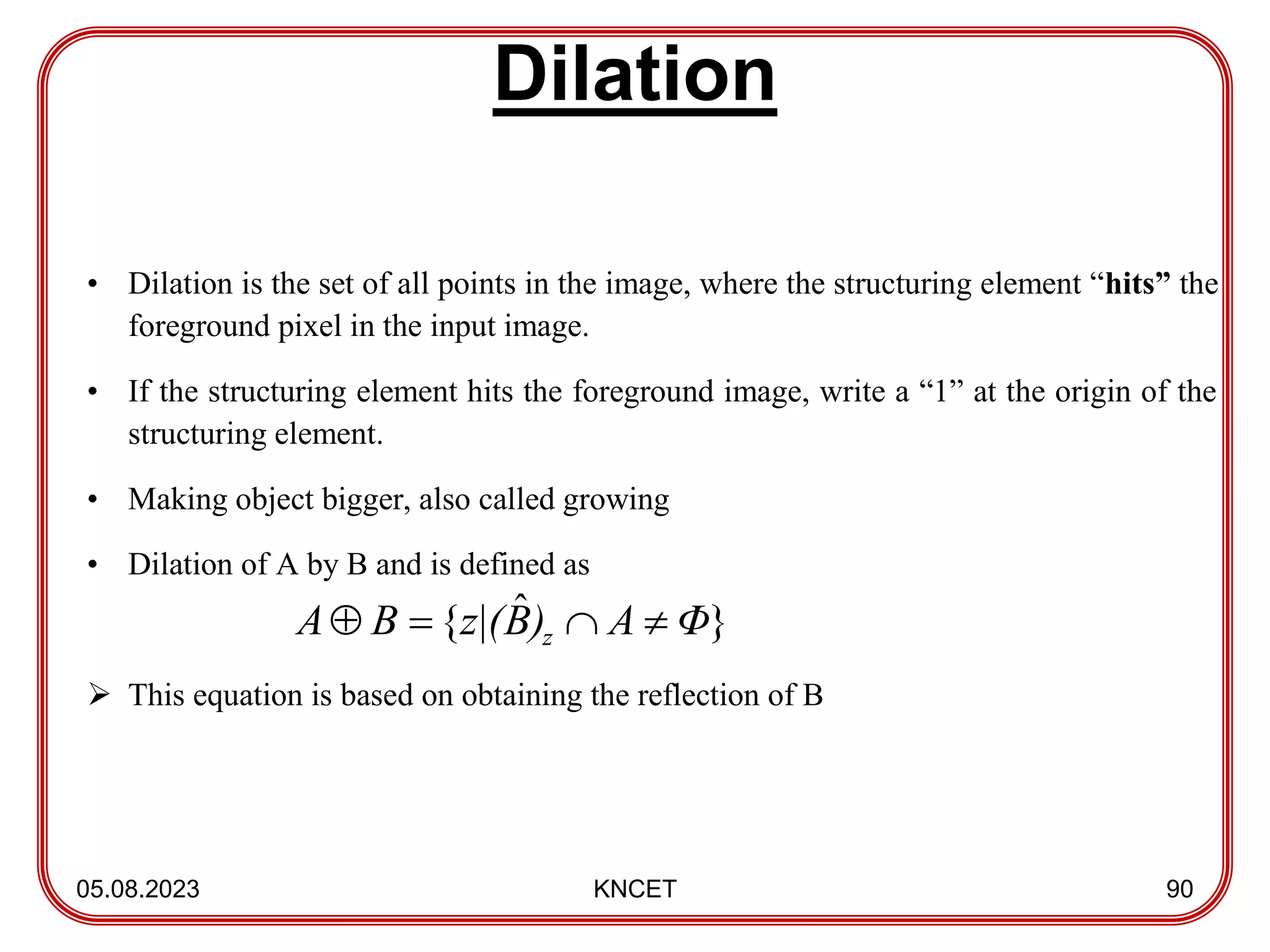 Dilation
05.08.2023 KNCET 90
• Dilation is the set of all points in the image, where the structuring element “hits” the
foreground pixel in the input image.
• If the structuring element hits the foreground image, write a “1” at the origin of the
structuring element.
• Making object bigger, also called growing
• Dilation of A by B and is defined as
 This equation is based on obtaining the reflection of B
}
ˆ
{ Φ
A
)
B
z|(
B
A z 



 