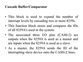 Cascade Buffer/Comparator
• This block is used to expand the number of
interrupt levels by cascading two or more 8259s.
• This function block stores and compares the IDs
of all 8259A’s used in the system.
• The associated three I/O pins (CAS0-2) are
outputs when the 8259A is used as a master and
are inputs when the 8259A is used as a slave.
• As a master, the 8259A sends the ID of the
interrupting slave device onto the CAS0±2 lines.
 