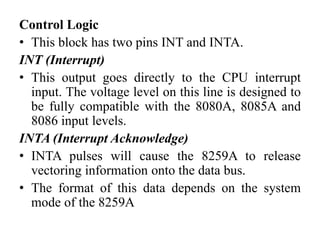 Control Logic
• This block has two pins INT and INTA.
INT (Interrupt)
• This output goes directly to the CPU interrupt
input. The voltage level on this line is designed to
be fully compatible with the 8080A, 8085A and
8086 input levels.
INTA (Interrupt Acknowledge)
• INTA pulses will cause the 8259A to release
vectoring information onto the data bus.
• The format of this data depends on the system
mode of the 8259A
 