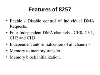 Features of 8257
• Enable / Disable control of individual DMA
Requests.
• Four Independent DMA channels - CH0, CH1,
CH2 and CH3.
• Independent auto-intialization of all channels.
• Memory to memory transfer.
• Memory block initialization.
 