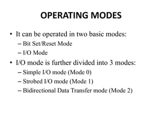 OPERATING MODES
• It can be operated in two basic modes:
– Bit Set/Reset Mode
– I/O Mode
• I/O mode is further divided into 3 modes:
– Simple I/O mode (Mode 0)
– Strobed I/O mode (Mode 1)
– Bidirectional Data Transfer mode (Mode 2)
 