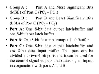 • Group A : Port A and Most Significant Bits
(MSB) of Port C (PC4 – PC7)
• Group B : Port B and Least Significant Bits
(LSB) of Port C (PC0 – PC3)
• Port A: One 8-bit data output latch/buffer and
one 8-bit input latch buffer.
• Port B: One 8-bit data input/output latch/buffer.
• Port C: One 8-bit data output latch/buffer and
one 8-bit data input buffer. This port can be
divided into two 4-bit ports and it can be used for
the control signal outputs and status signal inputs
in conjunction with ports A and B.
 