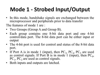 Mode 1 - Strobed Input/Output
• In this mode, handshake signals are exchanged between the
microprocessor and peripherals prior to data transfer
The features of mode 1 are :
• Two Groups (Group A and Group B).
• Each group contains one 8-bit data port and one 4-bit
control/data port. The 8-bit data port can be either input or
output
• The 4-bit port is used for control and status of the 8-bit data
port.
• If Port A is in mode 1 (input), then PC3, PC4, PC5 are used
as control signals. If Port B is in mode 1 (input), then PC0,
PC1, PC2 are used as control signals.
• Both inputs and outputs are latched.
 