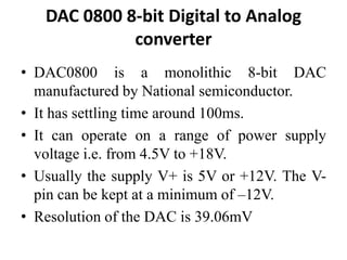 DAC 0800 8-bit Digital to Analog
converter
• DAC0800 is a monolithic 8-bit DAC
manufactured by National semiconductor.
• It has settling time around 100ms.
• It can operate on a range of power supply
voltage i.e. from 4.5V to +18V.
• Usually the supply V+ is 5V or +12V. The V-
pin can be kept at a minimum of –12V.
• Resolution of the DAC is 39.06mV
 