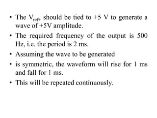 • The Vref+ should be tied to +5 V to generate a
wave of +5V amplitude.
• The required frequency of the output is 500
Hz, i.e. the period is 2 ms.
• Assuming the wave to be generated
• is symmetric, the waveform will rise for 1 ms
and fall for 1 ms.
• This will be repeated continuously.
 