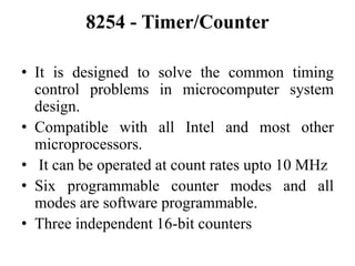 8254 - Timer/Counter
• It is designed to solve the common timing
control problems in microcomputer system
design.
• Compatible with all Intel and most other
microprocessors.
• It can be operated at count rates upto 10 MHz
• Six programmable counter modes and all
modes are software programmable.
• Three independent 16-bit counters
 