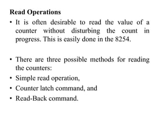 Read Operations
• It is often desirable to read the value of a
counter without disturbing the count in
progress. This is easily done in the 8254.
• There are three possible methods for reading
the counters:
• Simple read operation,
• Counter latch command, and
• Read-Back command.
 