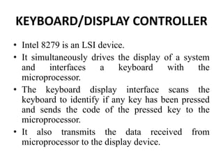 KEYBOARD/DISPLAY CONTROLLER
• Intel 8279 is an LSI device.
• It simultaneously drives the display of a system
and interfaces a keyboard with the
microprocessor.
• The keyboard display interface scans the
keyboard to identify if any key has been pressed
and sends the code of the pressed key to the
microprocessor.
• It also transmits the data received from
microprocessor to the display device.
 