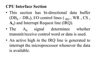 CPU Interface Section
• This section has bi-directional data buffer
(DB0 – DB7), I/O control lines ( RD , WR , CS ,
A0) and Interrupt Request line (IRQ).
• The A0 signal determines whether
transmit/receive control word or data is used.
• An active high in the IRQ line is generated to
interrupt the microprocessor whenever the data
is available.
 