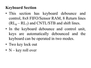Keyboard Section
• This section has keyboard debounce and
control, 8x8 FIFO/Sensor RAM, 8 Return lines
(RL0 – RL7) and CNTL/STB and shift lines.
• In the keyboard debounce and control unit,
keys are automatically debounced and the
keyboard can be operated in two modes.
• Two key lock out
• N – key roll over
 