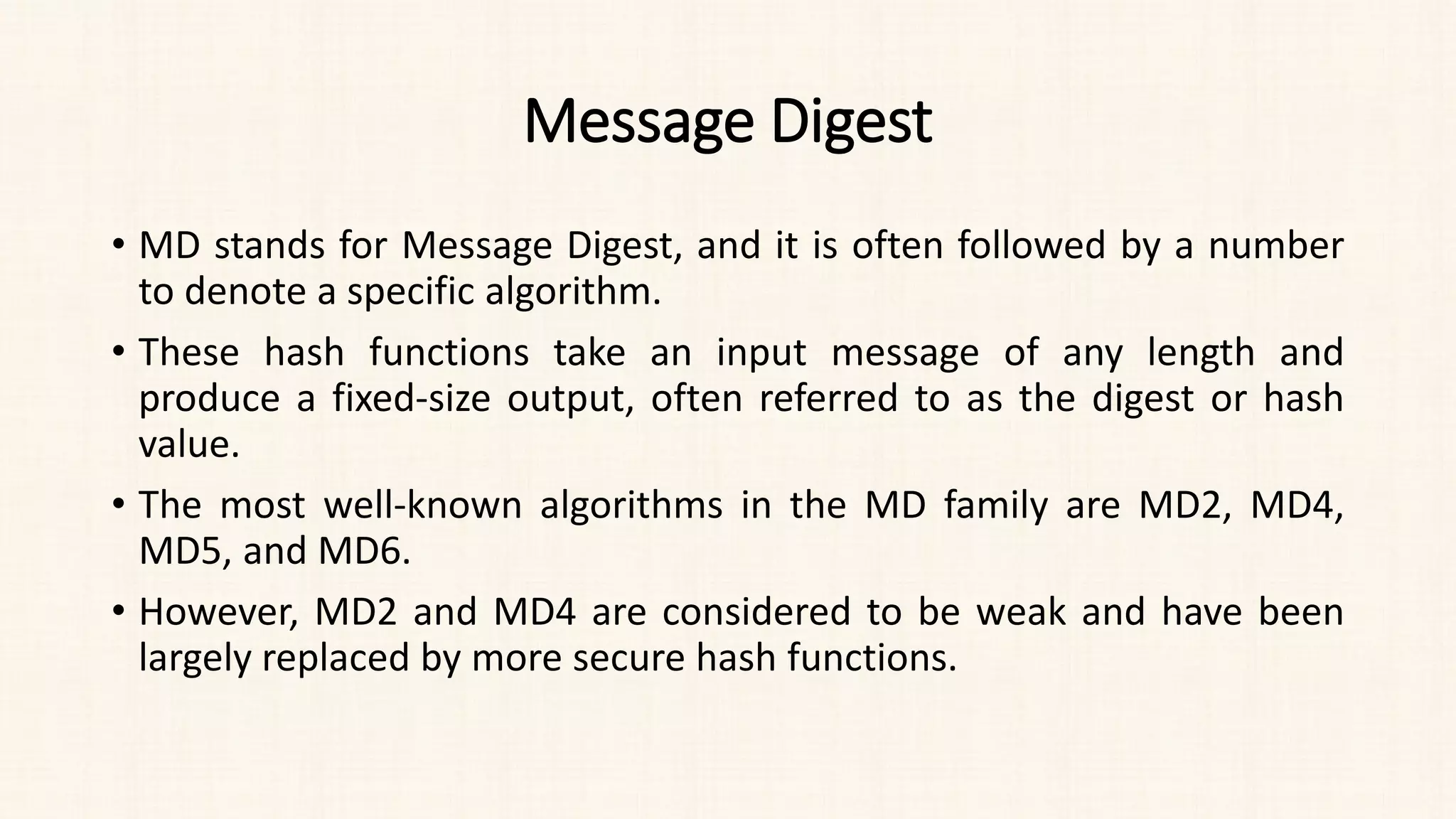 Message Digest
• MD stands for Message Digest, and it is often followed by a number
to denote a specific algorithm.
• These hash functions take an input message of any length and
produce a fixed-size output, often referred to as the digest or hash
value.
• The most well-known algorithms in the MD family are MD2, MD4,
MD5, and MD6.
• However, MD2 and MD4 are considered to be weak and have been
largely replaced by more secure hash functions.
 