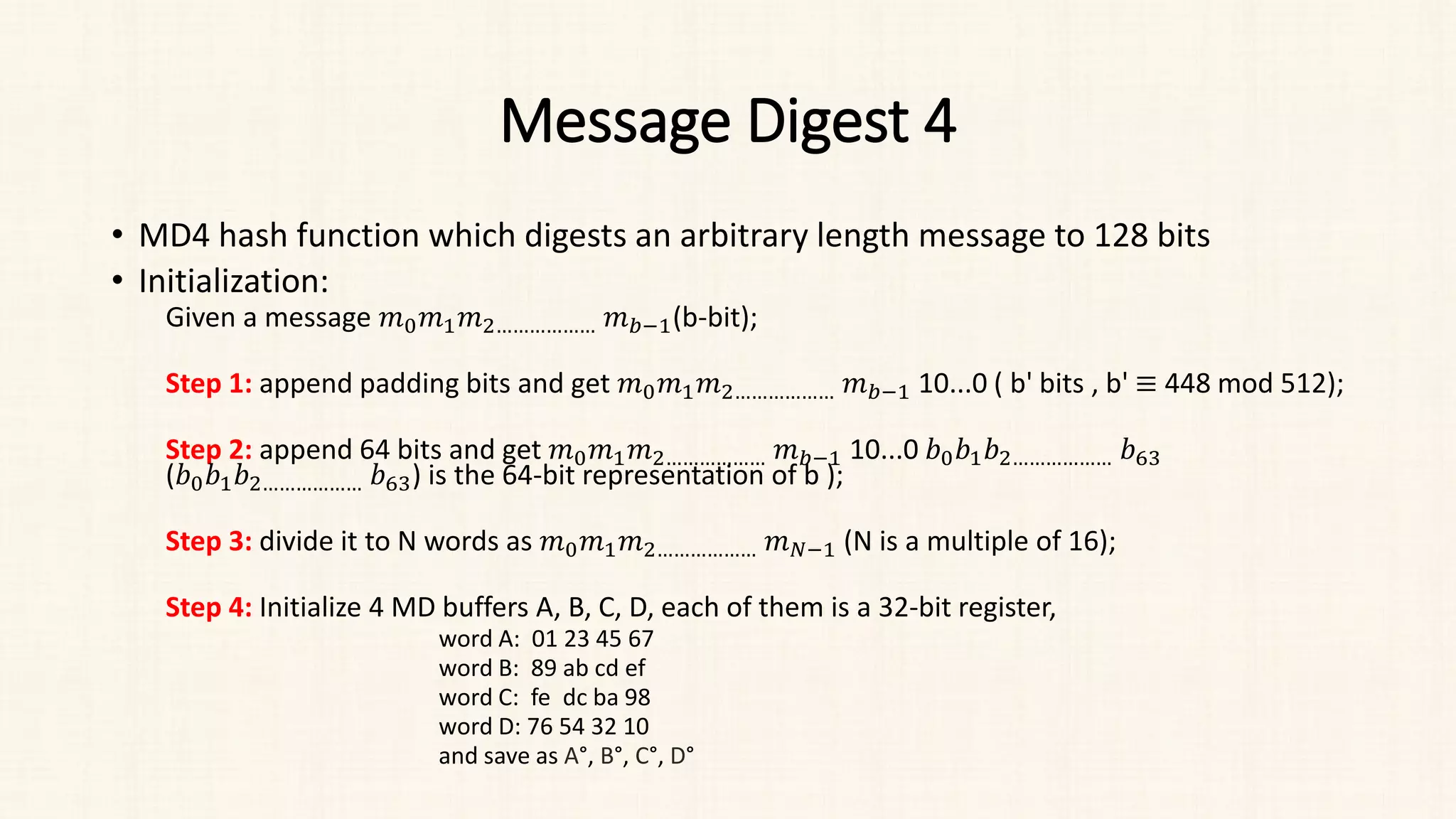 Message Digest 4
• MD4 hash function which digests an arbitrary length message to 128 bits
• Initialization:
Given a message 𝑚𝑚0𝑚𝑚1𝑚𝑚2……………… 𝑚𝑚𝑏𝑏−1(b-bit);
Step 1: append padding bits and get 𝑚𝑚0𝑚𝑚1𝑚𝑚2……………… 𝑚𝑚𝑏𝑏−1 10...0 ( b' bits , b' ≡ 448 mod 512);
Step 2: append 64 bits and get 𝑚𝑚0𝑚𝑚1𝑚𝑚2……………… 𝑚𝑚𝑏𝑏−1 10...0 𝑏𝑏0𝑏𝑏1𝑏𝑏2……………… 𝑏𝑏63
(𝑏𝑏0𝑏𝑏1𝑏𝑏2……………… 𝑏𝑏63) is the 64-bit representation of b );
Step 3: divide it to N words as 𝑚𝑚0𝑚𝑚1𝑚𝑚2……………… 𝑚𝑚𝑁𝑁−1 (N is a multiple of 16);
Step 4: Initialize 4 MD buffers A, B, C, D, each of them is a 32-bit register,
word A: 01 23 45 67
word B: 89 ab cd ef
word C: fe dc ba 98
word D: 76 54 32 10
and save as A°, B°, C°, D°
 