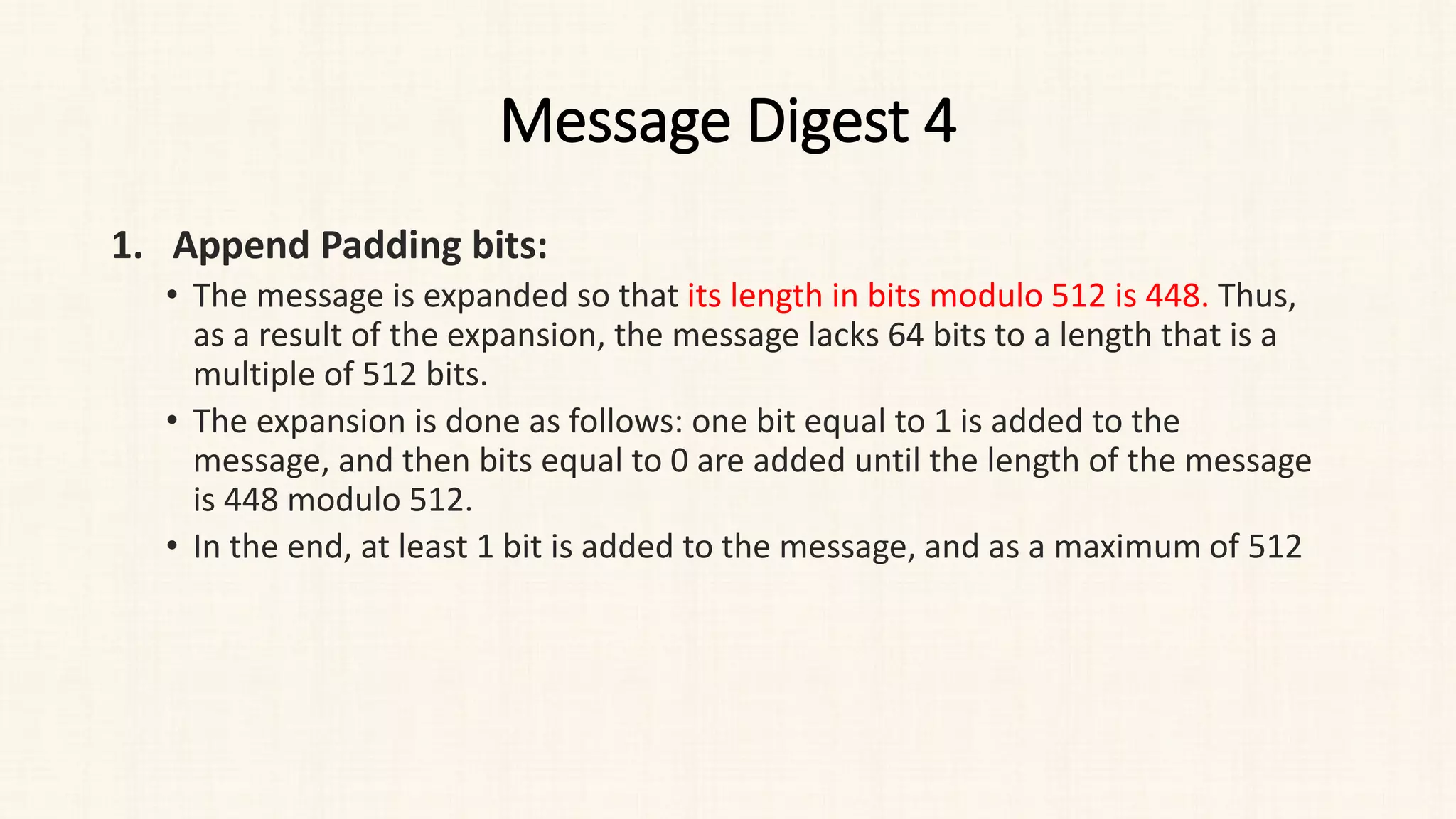 Message Digest 4
1. Append Padding bits:
• The message is expanded so that its length in bits modulo 512 is 448. Thus,
as a result of the expansion, the message lacks 64 bits to a length that is a
multiple of 512 bits.
• The expansion is done as follows: one bit equal to 1 is added to the
message, and then bits equal to 0 are added until the length of the message
is 448 modulo 512.
• In the end, at least 1 bit is added to the message, and as a maximum of 512
 