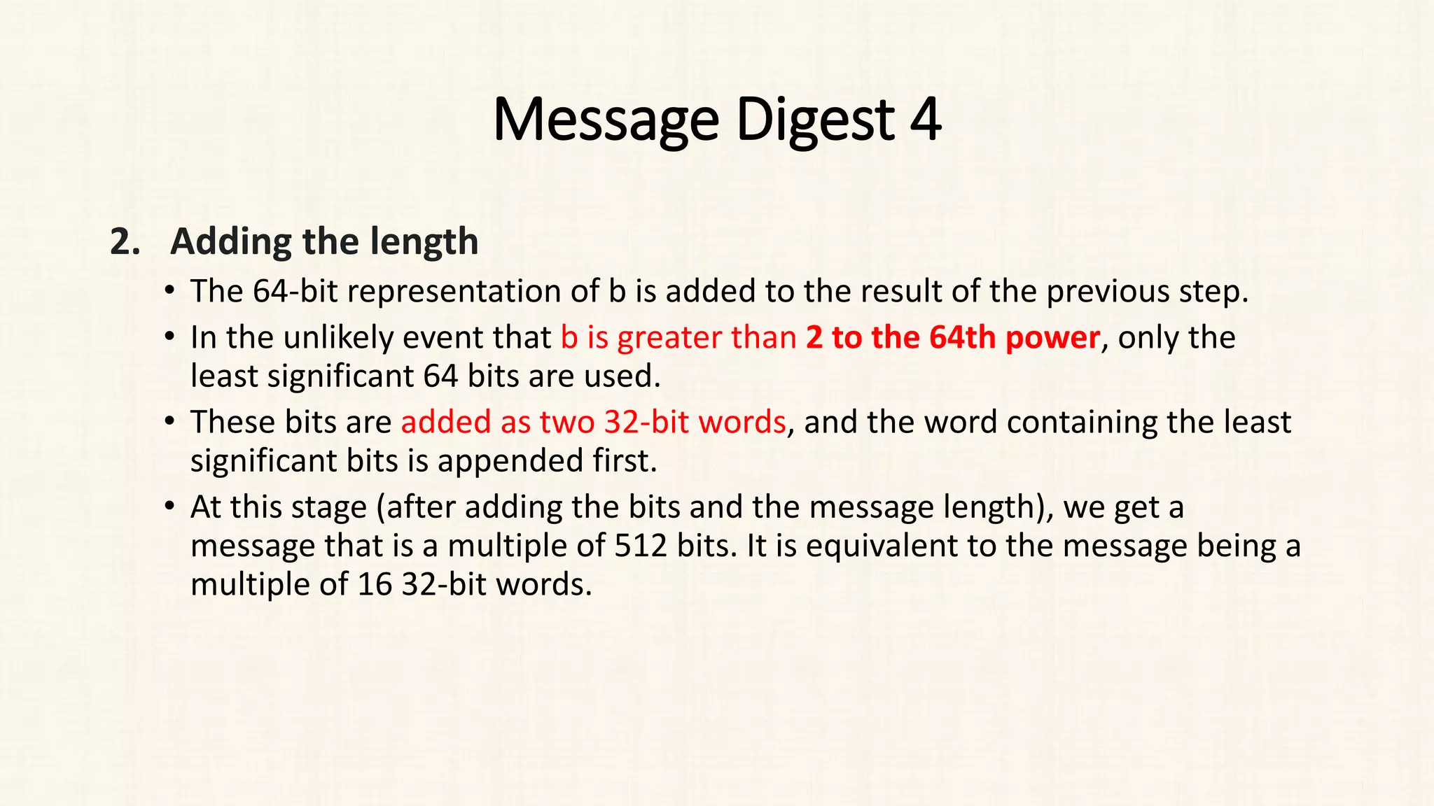 Message Digest 4
2. Adding the length
• The 64-bit representation of b is added to the result of the previous step.
• In the unlikely event that b is greater than 2 to the 64th power, only the
least significant 64 bits are used.
• These bits are added as two 32-bit words, and the word containing the least
significant bits is appended first.
• At this stage (after adding the bits and the message length), we get a
message that is a multiple of 512 bits. It is equivalent to the message being a
multiple of 16 32-bit words.
 