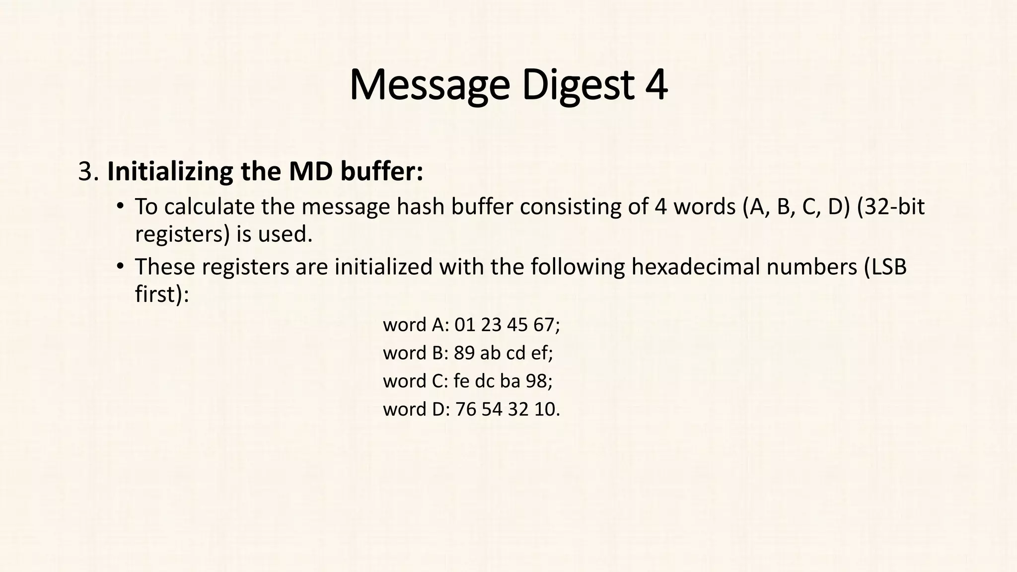Message Digest 4
3. Initializing the MD buffer:
• To calculate the message hash buffer consisting of 4 words (A, B, C, D) (32-bit
registers) is used.
• These registers are initialized with the following hexadecimal numbers (LSB
first):
word A: 01 23 45 67;
word B: 89 ab cd ef;
word C: fe dc ba 98;
word D: 76 54 32 10.
 