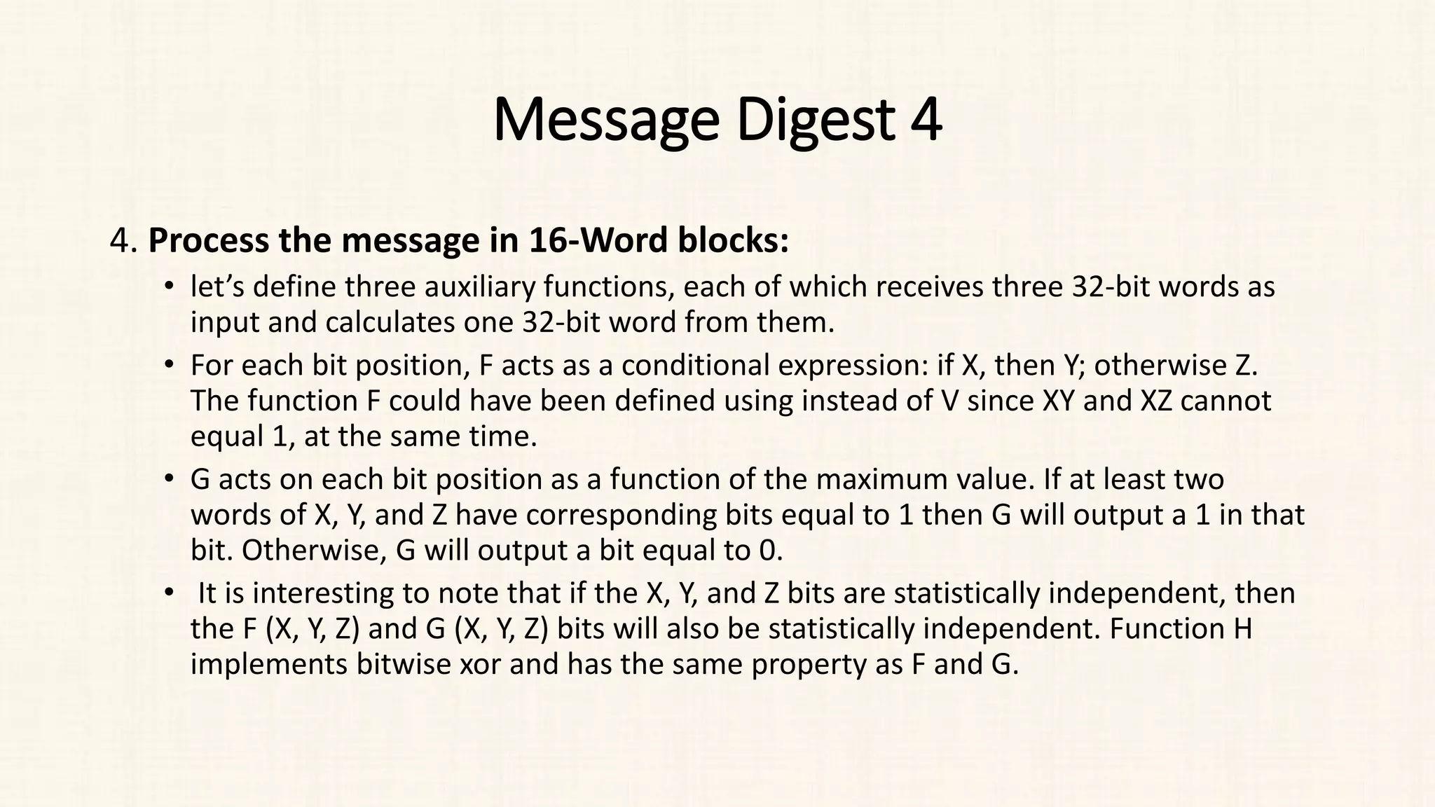 Message Digest 4
4. Process the message in 16-Word blocks:
• let’s define three auxiliary functions, each of which receives three 32-bit words as
input and calculates one 32-bit word from them.
• For each bit position, F acts as a conditional expression: if X, then Y; otherwise Z.
The function F could have been defined using instead of V since XY and XZ cannot
equal 1, at the same time.
• G acts on each bit position as a function of the maximum value. If at least two
words of X, Y, and Z have corresponding bits equal to 1 then G will output a 1 in that
bit. Otherwise, G will output a bit equal to 0.
• It is interesting to note that if the X, Y, and Z bits are statistically independent, then
the F (X, Y, Z) and G (X, Y, Z) bits will also be statistically independent. Function H
implements bitwise xor and has the same property as F and G.
 